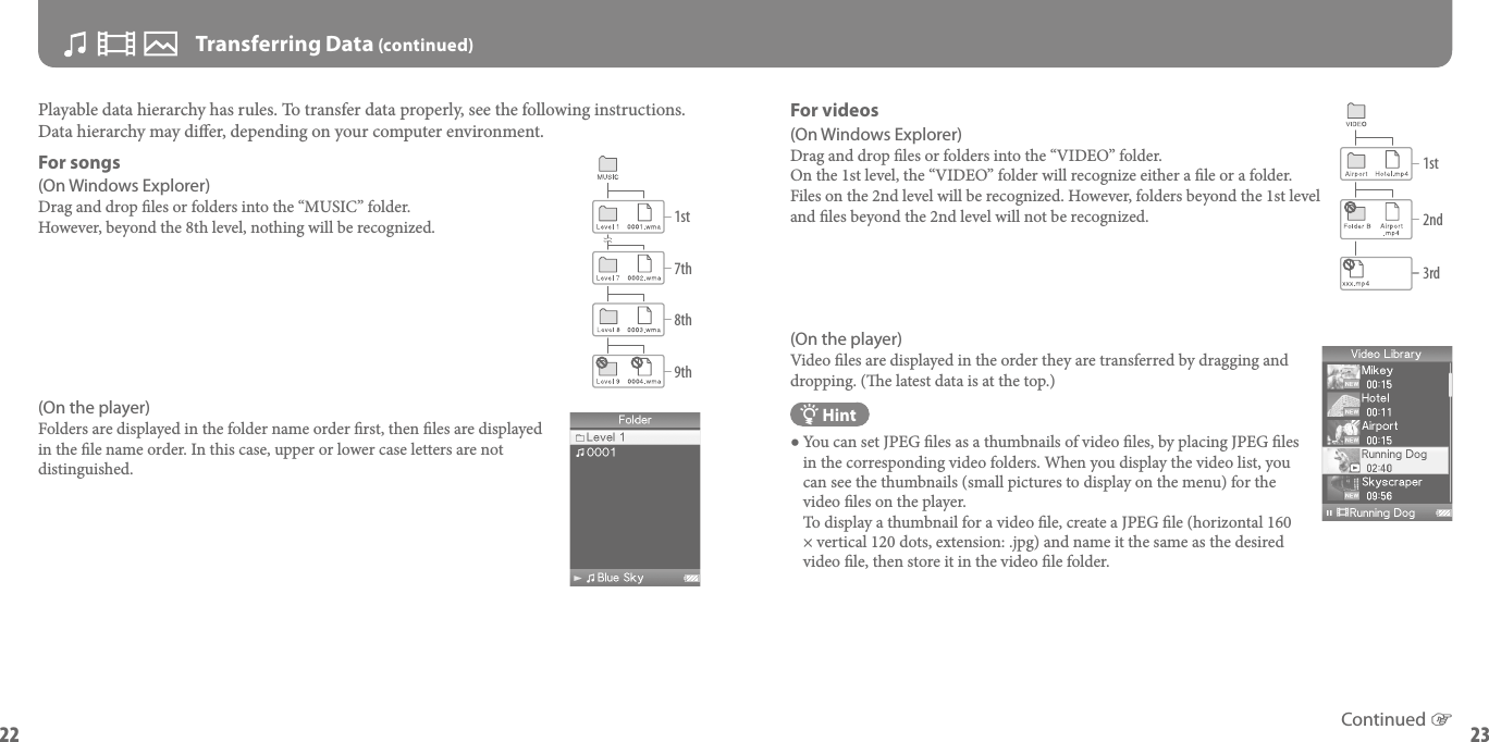 NWZ-A826 / A828 / A829 GB.3-289-810-11(1)22NWZ-A826 / A828 / A829 GB.3-289-810-11(1)23 Transferring Data (continued)Playable data hierarchy has rules. To transfer data properly, see the following instructions.Data hierarchy may dier, depending on your computer environment.For songs(On Windows Explorer)Drag and drop les or folders into the “MUSIC” folder. However, beyond the 8th level, nothing will be recognized.(On the player)Folders are displayed in the folder name order rst, then les are displayed in the le name order. In this case, upper or lower case letters are not distinguished.For videos(On Windows Explorer)Drag and drop les or folders into the “VIDEO” folder.On the 1st level, the “VIDEO” folder will recognize either a le or a folder. Files on the 2nd level will be recognized. However, folders beyond the 1st level and les beyond the 2nd level will not be recognized.(On the player)Video les are displayed in the order they are transferred by dragging and dropping. (e latest data is at the top.) Hint You can set JPEG les as a thumbnails of video les, by placing JPEG les in the corresponding video folders. When you display the video list, you can see the thumbnails (small pictures to display on the menu) for the video les on the player.  To display a thumbnail for a video le, create a JPEG le (horizontal 160 × vertical 120 dots, extension: .jpg) and name it the same as the desired video le, then store it in the video le folder.1st7th8th9thContinued 1st2nd3rd