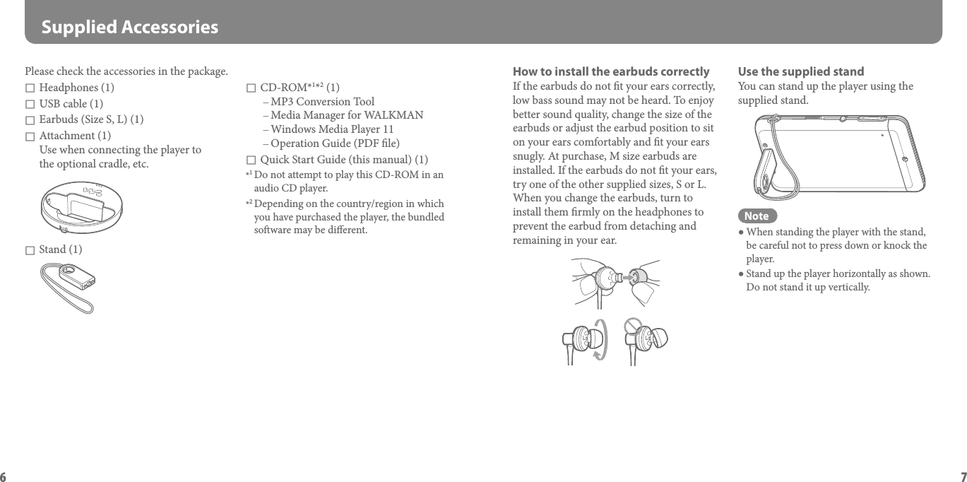NWZ-A826 / A828 / A829 GB.3-289-810-11(1)6NWZ-A826 / A828 / A829 GB.3-289-810-11(1)7 Supplied AccessoriesPlease check the accessories in the package.  Headphones (1) USB cable (1) Earbuds (Size S, L) (1) Attachment (1) Use when connecting the player to  the optional cradle, etc. Stand (1)How to install the earbuds correctlyIf the earbuds do not t your ears correctly, low bass sound may not be heard. To enjoy better sound quality, change the size of the earbuds or adjust the earbud position to sit on your ears comfortably and t your ears snugly. At purchase, M size earbuds are installed. If the earbuds do not t your ears, try one of the other supplied sizes, S or L. When you change the earbuds, turn to install them rmly on the headphones to prevent the earbud from detaching and remaining in your ear.LLUse the supplied standYou can stand up the player using the supplied stand.Note When standing the player with the stand, be careful not to press down or knock the player. Stand up the player horizontally as shown. Do not stand it up vertically. CD-ROM*1*2 (1) MP3 Conversion Tool Media Manager for WALKMAN Windows Media Player 11 Operation Guide (PDF le) Quick Start Guide (this manual) (1)*1 Do not attempt to play this CD-ROM in an audio CD player.*2 Depending on the country/region in which you have purchased the player, the bundled soware may be dierent.