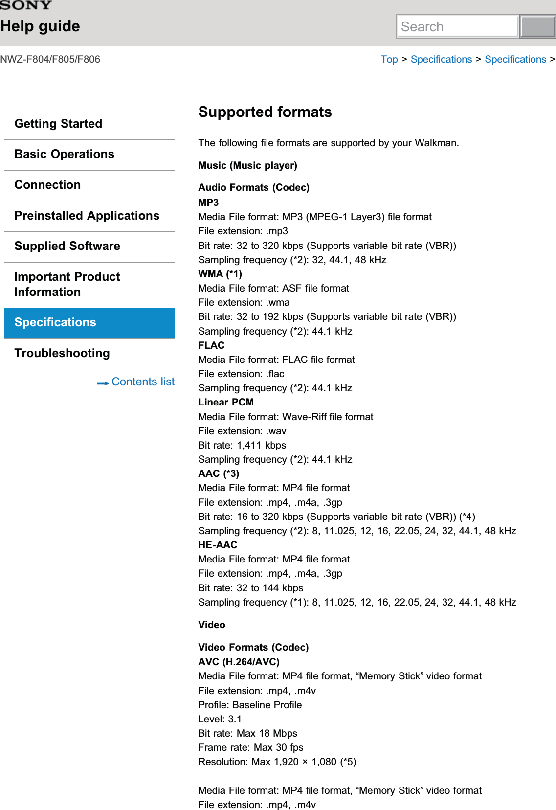 Help guide1:=))) 7RS!6SHFLILFDWLRQV!6SHFLILFDWLRQV!Getting StartedBasic OperationsConnectionPreinstalled ApplicationsSupplied SoftwareImportant ProductInformationSpecificationsTroubleshooting&amp;RQWHQWVOLVWSupported formats7KHIROORZLQJILOHIRUPDWVDUHVXSSRUWHGE\\RXU:DONPDQMusic (Music player)Audio Formats (Codec)MP30HGLD)LOHIRUPDW0303(*/D\HUILOHIRUPDW)LOHH[WHQVLRQPS%LWUDWHWRNESV6XSSRUWVYDULDEOHELWUDWH9%56DPSOLQJIUHTXHQF\N+]WMA (*1)0HGLD)LOHIRUPDW$6)ILOHIRUPDW)LOHH[WHQVLRQZPD%LWUDWHWRNESV6XSSRUWVYDULDEOHELWUDWH9%56DPSOLQJIUHTXHQF\N+]FLAC0HGLD)LOHIRUPDW)/$&amp;ILOHIRUPDW)LOHH[WHQVLRQIODF6DPSOLQJIUHTXHQF\N+]Linear PCM0HGLD)LOHIRUPDW:DYH5LIIILOHIRUPDW)LOHH[WHQVLRQZDY%LWUDWHNESV6DPSOLQJIUHTXHQF\N+]AAC (*3)0HGLD)LOHIRUPDW03ILOHIRUPDW)LOHH[WHQVLRQPSPDJS%LWUDWHWRNESV6XSSRUWVYDULDEOHELWUDWH9%56DPSOLQJIUHTXHQF\N+]HE-AAC0HGLD)LOHIRUPDW03ILOHIRUPDW)LOHH[WHQVLRQPSPDJS%LWUDWHWRNESV6DPSOLQJIUHTXHQF\N+]VideoVideo Formats (Codec)AVC (H.264/AVC)0HGLD)LOHIRUPDW03ILOHIRUPDW³0HPRU\6WLFN´YLGHRIRUPDW)LOHH[WHQVLRQPSPY3URILOH%DVHOLQH3URILOH/HYHO%LWUDWH0D[0ESV)UDPHUDWH0D[ISV5HVROXWLRQ0D[î0HGLD)LOHIRUPDW03ILOHIRUPDW³0HPRU\6WLFN´YLGHRIRUPDW)LOHH[WHQVLRQPSPYSearch