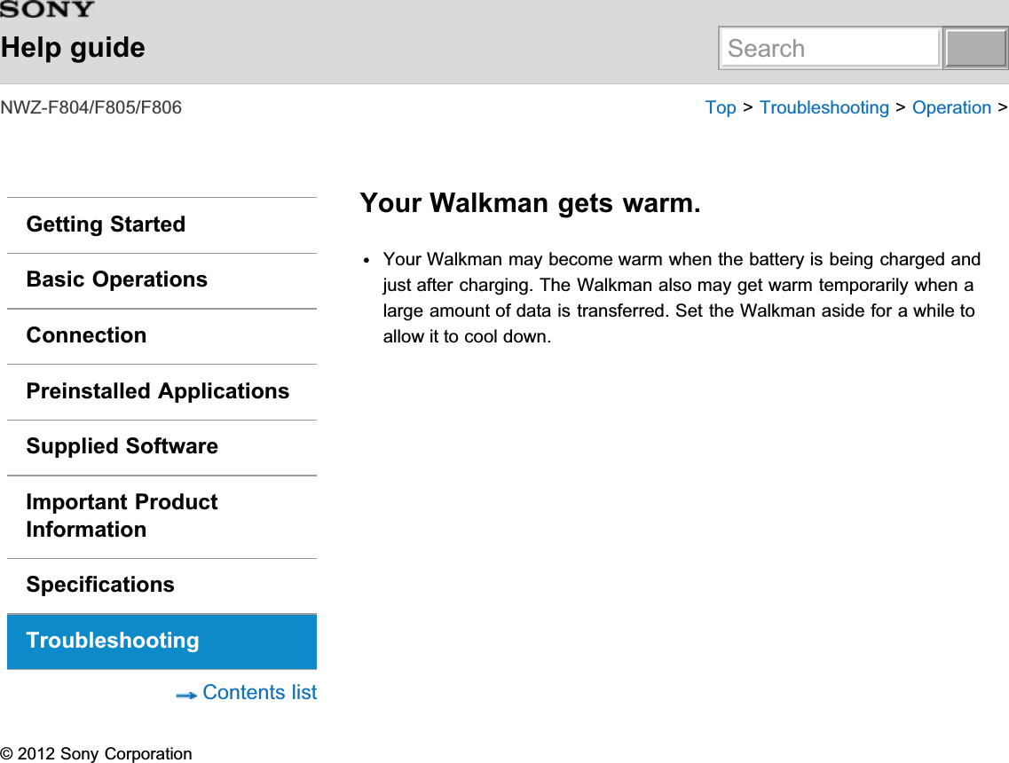 Help guide1:=))) 7RS!7URXEOHVKRRWLQJ!2SHUDWLRQ!Getting StartedBasic OperationsConnectionPreinstalled ApplicationsSupplied SoftwareImportant ProductInformationSpecificationsTroubleshooting&amp;RQWHQWVOLVWYour Walkman gets warm.&lt;RXU:DONPDQPD\EHFRPHZDUPZKHQWKHEDWWHU\LVEHLQJFKDUJHGDQGMXVWDIWHUFKDUJLQJ7KH:DONPDQDOVRPD\JHWZDUPWHPSRUDULO\ZKHQDODUJHDPRXQWRIGDWDLVWUDQVIHUUHG6HWWKH:DONPDQDVLGHIRUDZKLOHWRDOORZLWWRFRROGRZQ6RQ\&amp;RUSRUDWLRQSearch