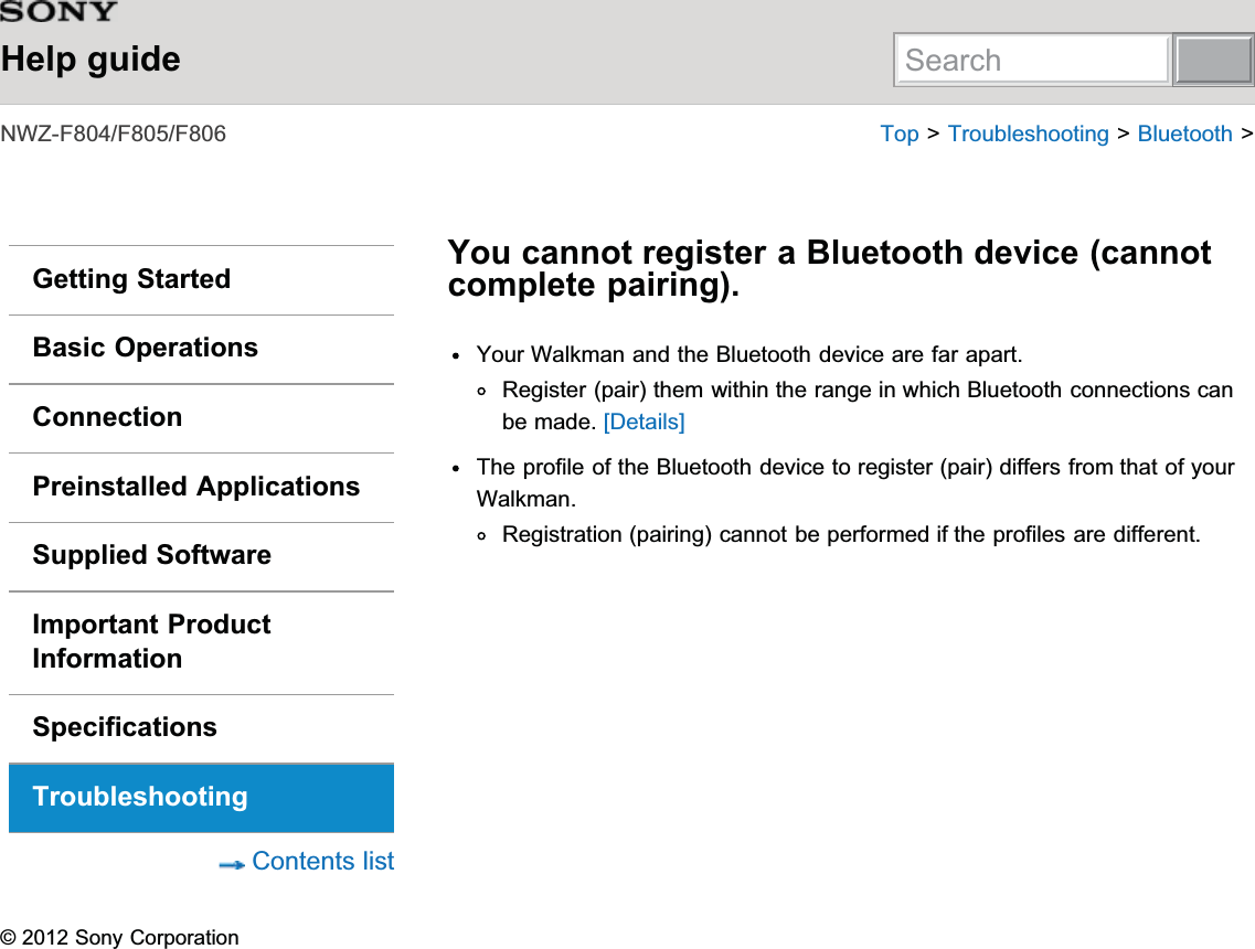Help guide1:=))) 7RS!7URXEOHVKRRWLQJ!%OXHWRRWK!Getting StartedBasic OperationsConnectionPreinstalled ApplicationsSupplied SoftwareImportant ProductInformationSpecificationsTroubleshooting&amp;RQWHQWVOLVWYou cannot register a Bluetooth device (cannotcomplete pairing).&lt;RXU:DONPDQDQGWKH%OXHWRRWKGHYLFHDUHIDUDSDUW5HJLVWHUSDLUWKHPZLWKLQWKHUDQJHLQZKLFK%OXHWRRWKFRQQHFWLRQVFDQEHPDGH&gt;&apos;HWDLOV@7KHSURILOHRIWKH%OXHWRRWKGHYLFHWRUHJLVWHUSDLUGLIIHUVIURPWKDWRI\RXU:DONPDQ5HJLVWUDWLRQSDLULQJFDQQRWEHSHUIRUPHGLIWKHSURILOHVDUHGLIIHUHQW6RQ\&amp;RUSRUDWLRQSearch