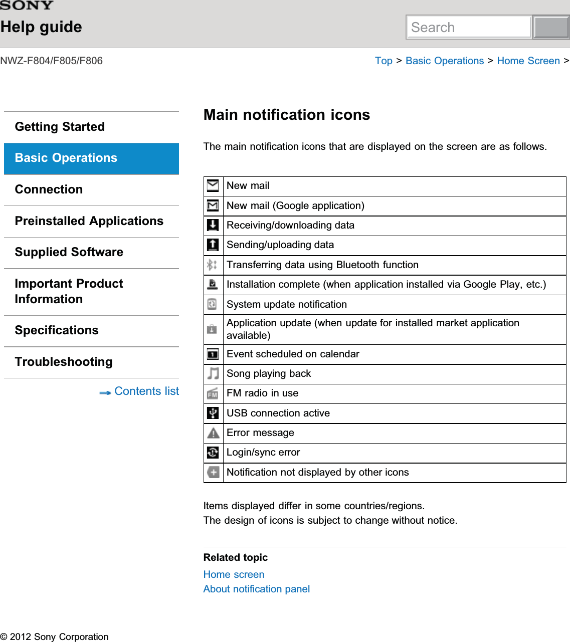 Help guide1:=))) 7RS!%DVLF2SHUDWLRQV!+RPH6FUHHQ!Getting StartedBasic OperationsConnectionPreinstalled ApplicationsSupplied SoftwareImportant ProductInformationSpecificationsTroubleshooting&amp;RQWHQWVOLVWMain notification icons7KHPDLQQRWLILFDWLRQLFRQVWKDWDUHGLVSOD\HGRQWKHVFUHHQDUHDVIROORZV1HZPDLO1HZPDLO*RRJOHDSSOLFDWLRQ5HFHLYLQJGRZQORDGLQJGDWD6HQGLQJXSORDGLQJGDWD7UDQVIHUULQJGDWDXVLQJ%OXHWRRWKIXQFWLRQ,QVWDOODWLRQFRPSOHWHZKHQDSSOLFDWLRQLQVWDOOHGYLD*RRJOH3OD\HWF6\VWHPXSGDWHQRWLILFDWLRQ$SSOLFDWLRQXSGDWHZKHQXSGDWHIRULQVWDOOHGPDUNHWDSSOLFDWLRQDYDLODEOH(YHQWVFKHGXOHGRQFDOHQGDU6RQJSOD\LQJEDFN)0UDGLRLQXVH86%FRQQHFWLRQDFWLYH(UURUPHVVDJH/RJLQV\QFHUURU1RWLILFDWLRQQRWGLVSOD\HGE\RWKHULFRQV,WHPVGLVSOD\HGGLIIHULQVRPHFRXQWULHVUHJLRQV7KHGHVLJQRILFRQVLVVXEMHFWWRFKDQJHZLWKRXWQRWLFHRelated topic+RPHVFUHHQ$ERXWQRWLILFDWLRQSDQHO6RQ\&amp;RUSRUDWLRQSearch