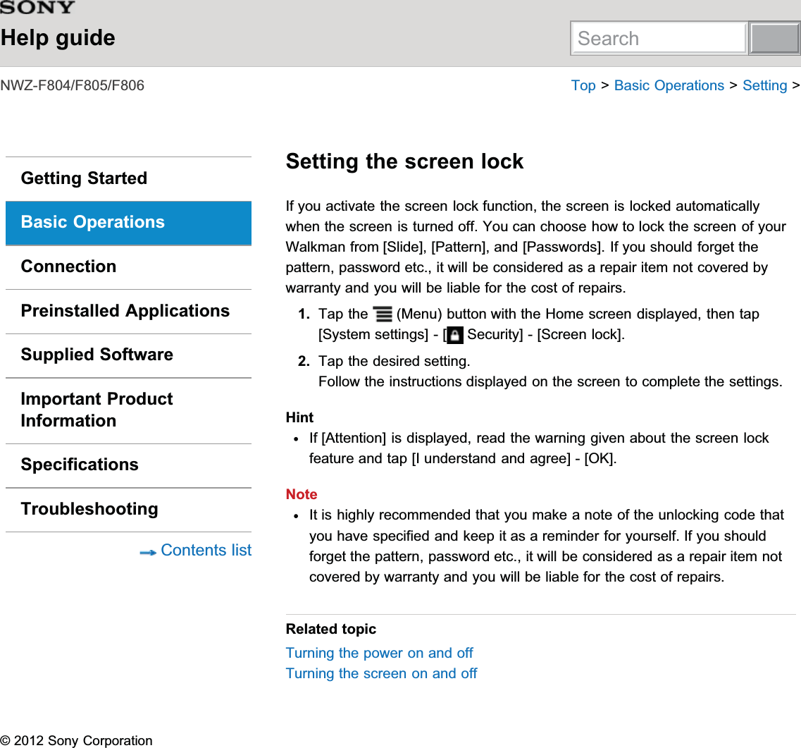 Help guide1:=))) 7RS!%DVLF2SHUDWLRQV!6HWWLQJ!Getting StartedBasic OperationsConnectionPreinstalled ApplicationsSupplied SoftwareImportant ProductInformationSpecificationsTroubleshooting&amp;RQWHQWVOLVWSetting the screen lock,I\RXDFWLYDWHWKHVFUHHQORFNIXQFWLRQWKHVFUHHQLVORFNHGDXWRPDWLFDOO\ZKHQWKHVFUHHQLVWXUQHGRII&lt;RXFDQFKRRVHKRZWRORFNWKHVFUHHQRI\RXU:DONPDQIURP&gt;6OLGH@&gt;3DWWHUQ@DQG&gt;3DVVZRUGV@,I\RXVKRXOGIRUJHWWKHSDWWHUQSDVVZRUGHWFLWZLOOEHFRQVLGHUHGDVDUHSDLULWHPQRWFRYHUHGE\ZDUUDQW\DQG\RXZLOOEHOLDEOHIRUWKHFRVWRIUHSDLUV1. 7DSWKH 0HQXEXWWRQZLWKWKH+RPHVFUHHQGLVSOD\HGWKHQWDS&gt;6\VWHPVHWWLQJV@&gt; 6HFXULW\@&gt;6FUHHQORFN@2. 7DSWKHGHVLUHGVHWWLQJ)ROORZWKHLQVWUXFWLRQVGLVSOD\HGRQWKHVFUHHQWRFRPSOHWHWKHVHWWLQJVHint,I&gt;$WWHQWLRQ@LVGLVSOD\HGUHDGWKHZDUQLQJJLYHQDERXWWKHVFUHHQORFNIHDWXUHDQGWDS&gt;,XQGHUVWDQGDQGDJUHH@&gt;2.@Note,WLVKLJKO\UHFRPPHQGHGWKDW\RXPDNHDQRWHRIWKHXQORFNLQJFRGHWKDW\RXKDYHVSHFLILHGDQGNHHSLWDVDUHPLQGHUIRU\RXUVHOI,I\RXVKRXOGIRUJHWWKHSDWWHUQSDVVZRUGHWFLWZLOOEHFRQVLGHUHGDVDUHSDLULWHPQRWFRYHUHGE\ZDUUDQW\DQG\RXZLOOEHOLDEOHIRUWKHFRVWRIUHSDLUVRelated topic7XUQLQJWKHSRZHURQDQGRII7XUQLQJWKHVFUHHQRQDQGRII6RQ\&amp;RUSRUDWLRQSearch