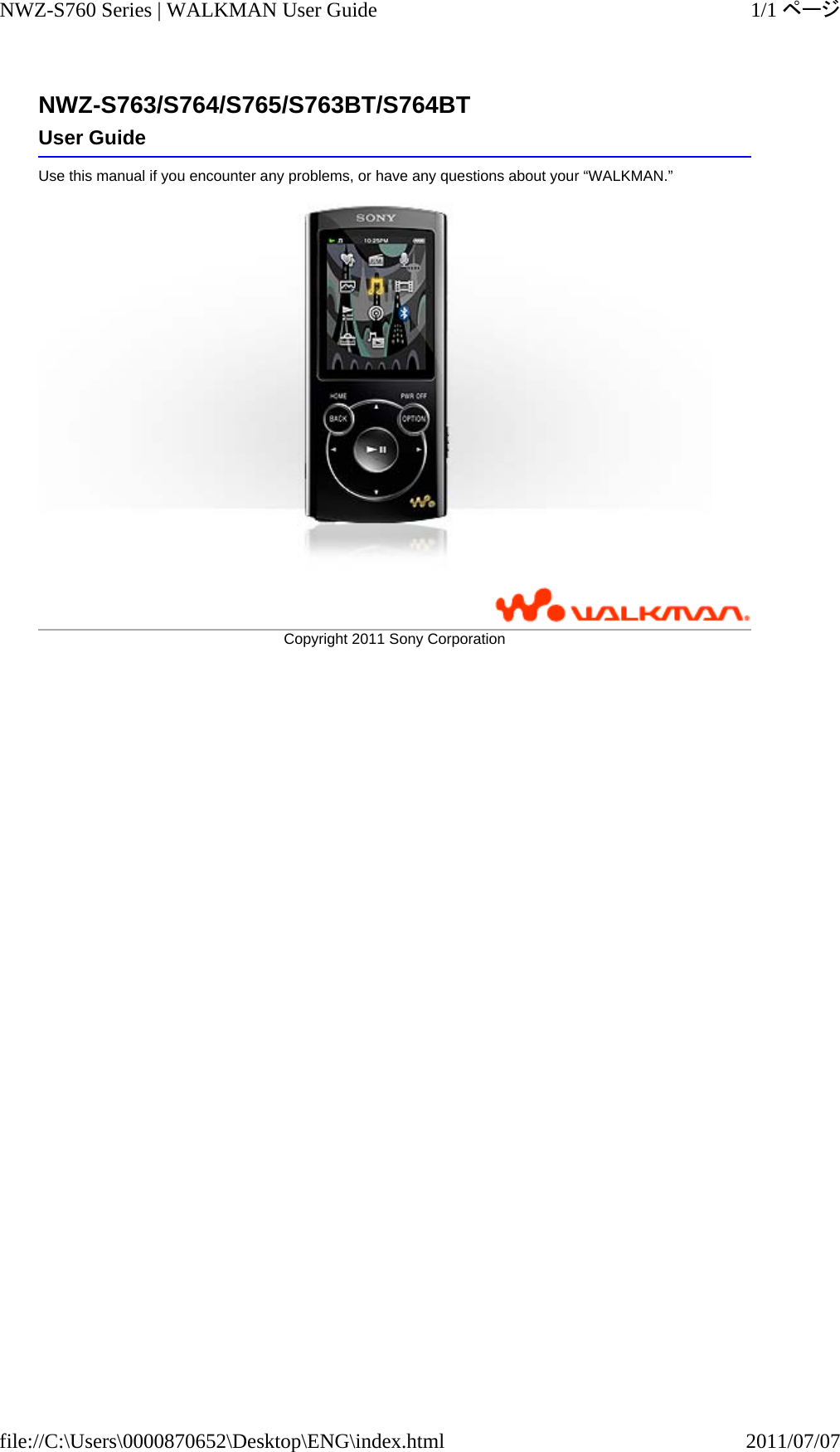 NWZ-S763/S764/S765/S763BT/S764BTUse this manual if you encounter any problems, or have any questions about your “WALKMAN.”  User GuideCopyright 2011 SonyCorporation1/1ページNWZ-S760 Series | WALKMAN User Guide2011/07/07file://C:\Users\0000870652\Desktop\ENG\index.html