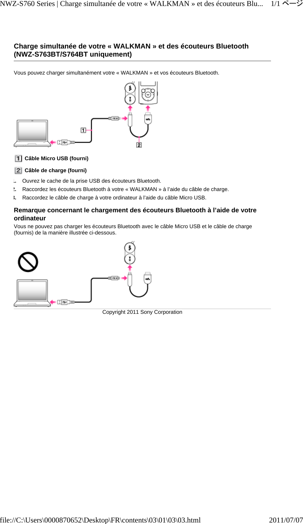 Charge simultanée de votre « WALKMAN » et des écouteurs Bluetooth (NWZ-S763BT/S764BT uniquement) Vous pouvez charger simultanément votre « WALKMAN » et vos écouteurs Bluetooth.   Câble Micro USB (fourni)  Câble de charge (fourni) 1.Ouvrez le cache de la prise USB des écouteurs Bluetooth. 2.Raccordez les écouteurs Bluetooth à votre « WALKMAN » à l’aide du câble de charge. 3.Raccordez le câble de charge à votre ordinateur à l’aide du câble Micro USB. Remarque concernant le chargement des écouteurs Bluetooth à l’aide de votre ordinateur Vous ne pouvez pas charger les écouteurs Bluetooth avec le câble Micro USB et le câble de charge (fournis) de la manière illustrée ci-dessous. Copyright 2011 Sony Corporation1/1ページNWZ-S760 Series | Charge simultanée de votre « WALKMAN » et des écouteurs Blu...2011/07/07file://C:\Users\0000870652\Desktop\FR\contents\03\01\03\03.html