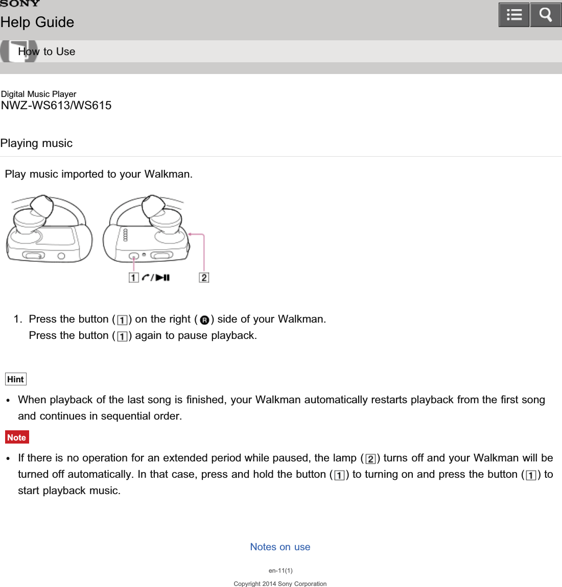Digital Music PlayerNWZ-WS613/WS615Playing musicPlay music imported to your Walkman.1. Press the button ( ) on the right ( ) side of your Walkman.Press the button ( ) again to pause playback.HintWhen playback of the last song is finished, your Walkman automatically restarts playback from the first songand continues in sequential order.NoteIf there is no operation for an extended period while paused, the lamp ( ) turns off and your Walkman will beturned off automatically. In that case, press and hold the button ( ) to turning on and press the button ( ) tostart playback music.Notes on useen-11(1)Copyright 2014 Sony CorporationHelp GuideHow to Use