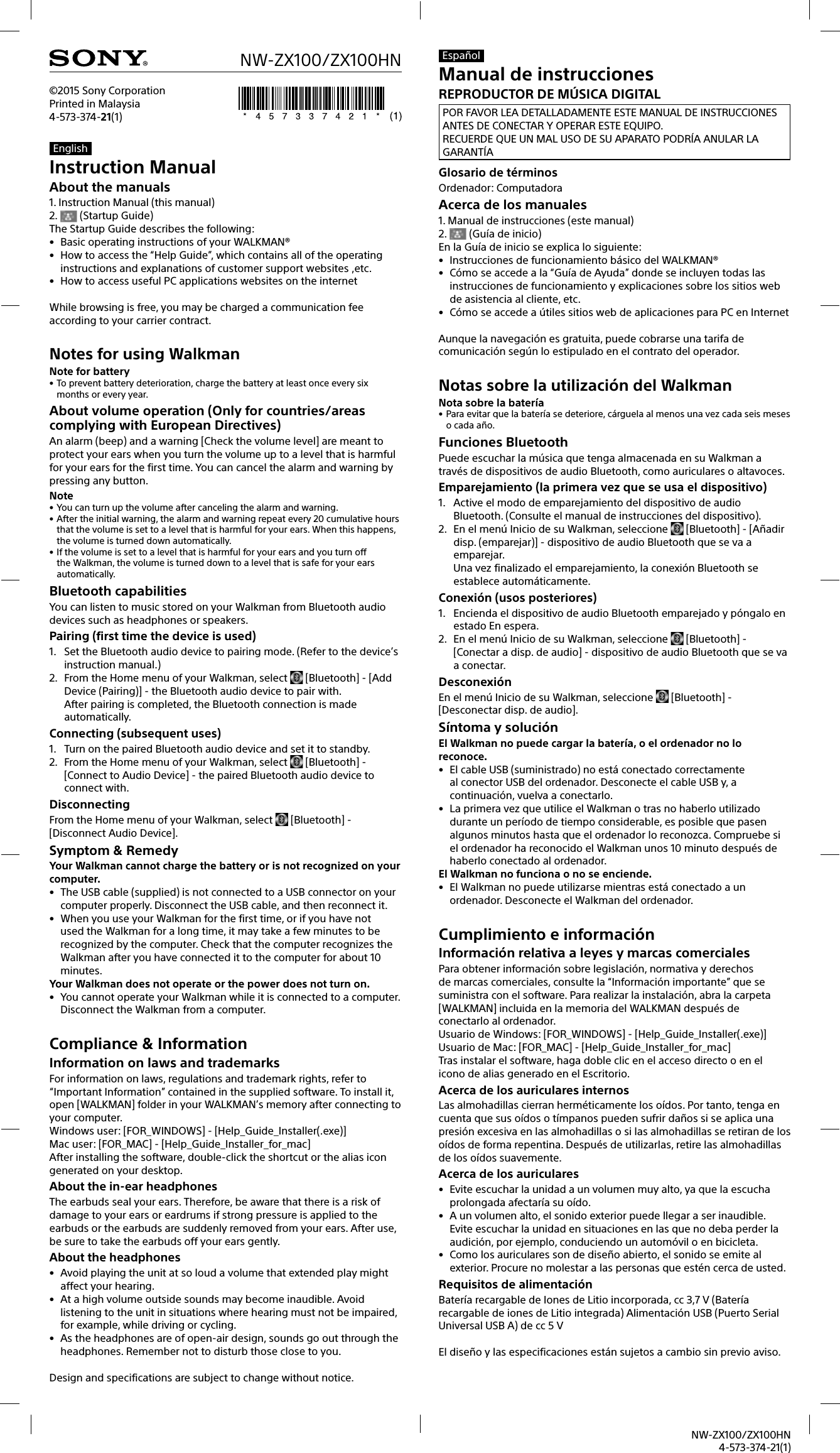 NW-ZX100/ZX100HN4-573-374-21(1)NW-ZX100/ZX100HN©2015 Sony CorporationPrinted in Malaysia4-573-374-21(1)EnglishInstruction ManualAbout the manuals1. Instruction Manual (this manual)2.   (Startup Guide)The Startup Guide describes the following:•  Basic operating instructions of your WALKMAN®•  How to access the “Help Guide”, which contains all of the operating instructions and explanations of customer support websites ,etc.•  How to access useful PC applications websites on the internetWhile browsing is free, you may be charged a communication fee according to your carrier contract.Notes for using WalkmanNote for battery• To prevent battery deterioration, charge the battery at least once every six months or every year.About volume operation (Only for countries/areas complying with European Directives)An alarm (beep) and a warning [Check the volume level] are meant to protect your ears when you turn the volume up to a level that is harmful for your ears for the first time. You can cancel the alarm and warning by pressing any button.Note• You can turn up the volume after canceling the alarm and warning.• After the initial warning, the alarm and warning repeat every 20 cumulative hours that the volume is set to a level that is harmful for your ears. When this happens, the volume is turned down automatically.• If the volume is set to a level that is harmful for your ears and you turn off the Walkman, the volume is turned down to a level that is safe for your ears automatically.Bluetooth capabilitiesYou can listen to music stored on your Walkman from Bluetooth audio devices such as headphones or speakers.Pairing (first time the device is used)1.  Set the Bluetooth audio device to pairing mode. (Refer to the device’s instruction manual.)2.  From the Home menu of your Walkman, select  [Bluetooth] - [Add Device (Pairing)] - the Bluetooth audio device to pair with.After pairing is completed, the Bluetooth connection is made automatically.Connecting (subsequent uses)1.  Turn on the paired Bluetooth audio device and set it to standby.2.  From the Home menu of your Walkman, select  [Bluetooth] - [Connect to Audio Device] - the paired Bluetooth audio device to connect with.DisconnectingFrom the Home menu of your Walkman, select  [Bluetooth] - [Disconnect Audio Device].Symptom &amp; RemedyYour Walkman cannot charge the battery or is not recognized on your computer.•  The USB cable (supplied) is not connected to a USB connector on your computer properly. Disconnect the USB cable, and then reconnect it.•  When you use your Walkman for the first time, or if you have not used the Walkman for a long time, it may take a few minutes to be recognized by the computer. Check that the computer recognizes the Walkman after you have connected it to the computer for about 10 minutes.Your Walkman does not operate or the power does not turn on.•  You cannot operate your Walkman while it is connected to a computer. Disconnect the Walkman from a computer.Compliance &amp; InformationInformation on laws and trademarksFor information on laws, regulations and trademark rights, refer to “Important Information” contained in the supplied software. To install it, open [WALKMAN] folder in your WALKMAN’s memory after connecting to your computer.Windows user: [FOR_WINDOWS] - [Help_Guide_Installer(.exe)]Mac user: [FOR_MAC] - [Help_Guide_Installer_for_mac]After installing the software, double-click the shortcut or the alias icon generated on your desktop.About the in-ear headphonesThe earbuds seal your ears. Therefore, be aware that there is a risk of damage to your ears or eardrums if strong pressure is applied to the earbuds or the earbuds are suddenly removed from your ears. After use, be sure to take the earbuds off your ears gently.About the headphones•  Avoid playing the unit at so loud a volume that extended play might affect your hearing.•  At a high volume outside sounds may become inaudible. Avoid listening to the unit in situations where hearing must not be impaired, for example, while driving or cycling.•  As the headphones are of open-air design, sounds go out through the headphones. Remember not to disturb those close to you.Design and specifications are subject to change without notice.EspañolManual de instruccionesREPRODUCTOR DE MÚSICA DIGITALPOR FAVOR LEA DETALLADAMENTE ESTE MANUAL DE INSTRUCCIONES ANTES DE CONECTAR Y OPERAR ESTE EQUIPO.RECUERDE QUE UN MAL USO DE SU APARATO PODRÍA ANULAR LA GARANTÍAGlosario de términosOrdenador: ComputadoraAcerca de los manuales1. Manual de instrucciones (este manual)2.   (Guía de inicio)En la Guía de inicio se explica lo siguiente:•  Instrucciones de funcionamiento básico del WALKMAN®•  Cómo se accede a la “Guía de Ayuda” donde se incluyen todas las instrucciones de funcionamiento y explicaciones sobre los sitios web de asistencia al cliente, etc.•  Cómo se accede a útiles sitios web de aplicaciones para PC en InternetAunque la navegación es gratuita, puede cobrarse una tarifa de comunicación según lo estipulado en el contrato del operador.Notas sobre la utilización del WalkmanNota sobre la batería• Para evitar que la batería se deteriore, cárguela al menos una vez cada seis meses o cada año.Funciones BluetoothPuede escuchar la música que tenga almacenada en su Walkman a través de dispositivos de audio Bluetooth, como auriculares o altavoces.Emparejamiento (la primera vez que se usa el dispositivo)1.  Active el modo de emparejamiento del dispositivo de audio Bluetooth. (Consulte el manual de instrucciones del dispositivo).2.  En el menú Inicio de su Walkman, seleccione  [Bluetooth] - [Añadir disp. (emparejar)] - dispositivo de audio Bluetooth que se va a emparejar. Una vez finalizado el emparejamiento, la conexión Bluetooth se establece automáticamente.Conexión (usos posteriores)1.  Encienda el dispositivo de audio Bluetooth emparejado y póngalo en estado En espera.2.  En el menú Inicio de su Walkman, seleccione  [Bluetooth] - [Conectar a disp. de audio] - dispositivo de audio Bluetooth que se va a conectar.DesconexiónEn el menú Inicio de su Walkman, seleccione  [Bluetooth] - [Desconectar disp. de audio].Síntoma y soluciónEl Walkman no puede cargar la batería, o el ordenador no lo reconoce.•  El cable USB (suministrado) no está conectado correctamente al conector USB del ordenador. Desconecte el cable USB y, a continuación, vuelva a conectarlo.•  La primera vez que utilice el Walkman o tras no haberlo utilizado durante un período de tiempo considerable, es posible que pasen algunos minutos hasta que el ordenador lo reconozca. Compruebe si el ordenador ha reconocido el Walkman unos 10 minuto después de haberlo conectado al ordenador.El Walkman no funciona o no se enciende.•  El Walkman no puede utilizarse mientras está conectado a un ordenador. Desconecte el Walkman del ordenador.Cumplimiento e informaciónInformación relativa a leyes y marcas comercialesPara obtener información sobre legislación, normativa y derechos de marcas comerciales, consulte la “Información importante” que se suministra con el software. Para realizar la instalación, abra la carpeta [WALKMAN] incluida en la memoria del WALKMAN después de conectarlo al ordenador.Usuario de Windows: [FOR_WINDOWS] - [Help_Guide_Installer(.exe)]Usuario de Mac: [FOR_MAC] - [Help_Guide_Installer_for_mac]Tras instalar el software, haga doble clic en el acceso directo o en el icono de alias generado en el Escritorio.Acerca de los auriculares internosLas almohadillas cierran herméticamente los oídos. Por tanto, tenga en cuenta que sus oídos o tímpanos pueden sufrir daños si se aplica una presión excesiva en las almohadillas o si las almohadillas se retiran de los oídos de forma repentina. Después de utilizarlas, retire las almohadillas de los oídos suavemente.Acerca de los auriculares•  Evite escuchar la unidad a un volumen muy alto, ya que la escucha prolongada afectaría su oído.•  A un volumen alto, el sonido exterior puede llegar a ser inaudible. Evite escuchar la unidad en situaciones en las que no deba perder la audición, por ejemplo, conduciendo un automóvil o en bicicleta.•  Como los auriculares son de diseño abierto, el sonido se emite al exterior. Procure no molestar a las personas que estén cerca de usted.Requisitos de alimentaciónBatería recargable de Iones de Litio incorporada, cc 3,7 V (Batería recargable de iones de Litio integrada) Alimentación USB (Puerto Serial Universal USB A) de cc 5 VEl diseño y las especificaciones están sujetos a cambio sin previo aviso.