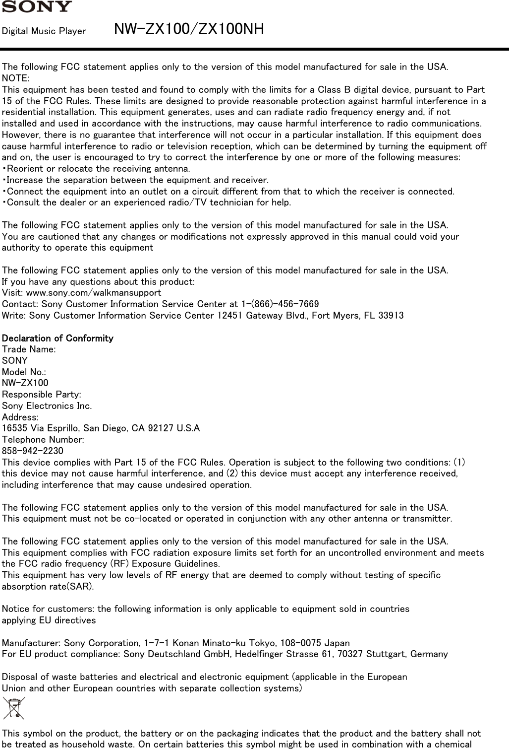 Digital Music Player         NW-ZX100/ZX100NHThe following FCC statement applies only to the version of this model manufactured for sale in the USA.NOTE:This equipment has been tested and found to comply with the limits for a Class B digital device, pursuant to Part15 of the FCC Rules. These limits are designed to provide reasonable protection against harmful interference in aresidential installation. This equipment generates, uses and can radiate radio frequency energy and, if notinstalled and used in accordance with the instructions, may cause harmful interference to radio communications.However, there is no guarantee that interference will not occur in a particular installation. If this equipment doescause harmful interference to radio or television reception, which can be determined by turning the equipment offand on, the user is encouraged to try to correct the interference by one or more of the following measures:・Reorient or relocate the receiving antenna.・Increase the separation between the equipment and receiver.・Connect the equipment into an outlet on a circuit different from that to which the receiver is connected.・Consult the dealer or an experienced radio/TV technician for help.The following FCC statement applies only to the version of this model manufactured for sale in the USA.You are cautioned that any changes or modifications not expressly approved in this manual could void yourauthority to operate this equipmentThe following FCC statement applies only to the version of this model manufactured for sale in the USA.If you have any questions about this product:Visit: www.sony.com/walkmansupportContact: Sony Customer Information Service Center at 1-(866)-456-7669Write: Sony Customer Information Service Center 12451 Gateway Blvd., Fort Myers, FL 33913Declaration of ConformityTrade Name:SONYModel No.:NW-ZX100Responsible Party:Sony Electronics Inc.Address:16535 Via Esprillo, San Diego, CA 92127 U.S.ATelephone Number:858-942-2230This device complies with Part 15 of the FCC Rules. Operation is subject to the following two conditions: (1)this device may not cause harmful interference, and (2) this device must accept any interference received,including interference that may cause undesired operation.The following FCC statement applies only to the version of this model manufactured for sale in the USA.This equipment must not be co-located or operated in conjunction with any other antenna or transmitter.The following FCC statement applies only to the version of this model manufactured for sale in the USA.This equipment complies with FCC radiation exposure limits set forth for an uncontrolled environment and meetsthe FCC radio frequency (RF) Exposure Guidelines.This equipment has very low levels of RF energy that are deemed to comply without testing of specificabsorption rate(SAR).Notice for customers: the following information is only applicable to equipment sold in countriesapplying EU directivesManufacturer: Sony Corporation, 1-7-1 Konan Minato-ku Tokyo, 108-0075 JapanFor EU product compliance: Sony Deutschland GmbH, Hedelfinger Strasse 61, 70327 Stuttgart, GermanyDisposal of waste batteries and electrical and electronic equipment (applicable in the EuropeanUnion and other European countries with separate collection systems)This symbol on the product, the battery or on the packaging indicates that the product and the battery shall notbe treated as household waste. On certain batteries this symbol might be used in combination with a chemical