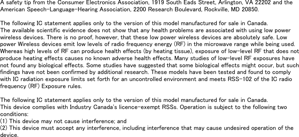 A safety tip from the Consumer Electronics Association, 1919 South Eads Street, Arlington, VA 22202 and theAmerican Speech-Language-Hearing Association, 2200 Research Boulevard, Rockville, MD 20850.The following IC statement applies only to the version of this model manufactured for sale in Canada.The available scientific evidence does not show that any health problems are associated with using low powerwireless devices. There is no proof, however, that these low power wireless devices are absolutely safe. Lowpower Wireless devices emit low levels of radio frequency energy (RF) in the microwave range while being used.Whereas high levels of RF can produce health effects (by heating tissue), exposure of low-level RF that does notproduce heating effects causes no known adverse health effects. Many studies of low-level RF exposures havenot found any biological effects. Some studies have suggested that some biological effects might occur, but suchfindings have not been confirmed by additional research. These models have been tested and found to complywith IC radiation exposure limits set forth for an uncontrolled environment and meets RSS-102 of the IC radiofrequency (RF) Exposure rules.The following IC statement applies only to the version of this model manufactured for sale in Canada.This device complies with Industry Canada&apos;s licence-exempt RSSs. Operation is subject to the following twoconditions:(1) This device may not cause interference; and(2) This device must accept any interference, including interference that may cause undesired operation of thedevice.
