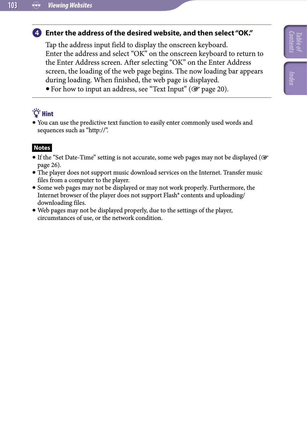  Viewing Websites103103 Enter the address of the desired website, and then select “OK.”Tap the address input field to display the onscreen keyboard.Enter the address and select “OK” on the onscreen keyboard to return to the Enter Address screen. After selecting “OK” on the Enter Address screen, the loading of the web page begins. The now loading bar appears during loading. When finished, the web page is displayed. For how to input an address, see “Text Input” ( page 20). Hint You can use the predictive text function to easily enter commonly used words and sequences such as “http://”.Notes If the “Set Date-Time” setting is not accurate, some web pages may not be displayed ( page 26). The player does not support music download services on the Internet. Transfer music files from a computer to the player. Some web pages may not be displayed or may not work properly. Furthermore, the Internet browser of the player does not support Flash® contents and uploading/downloading files. Web pages may not be displayed properly, due to the settings of the player, circumstances of use, or the network condition.Table of Contents Index