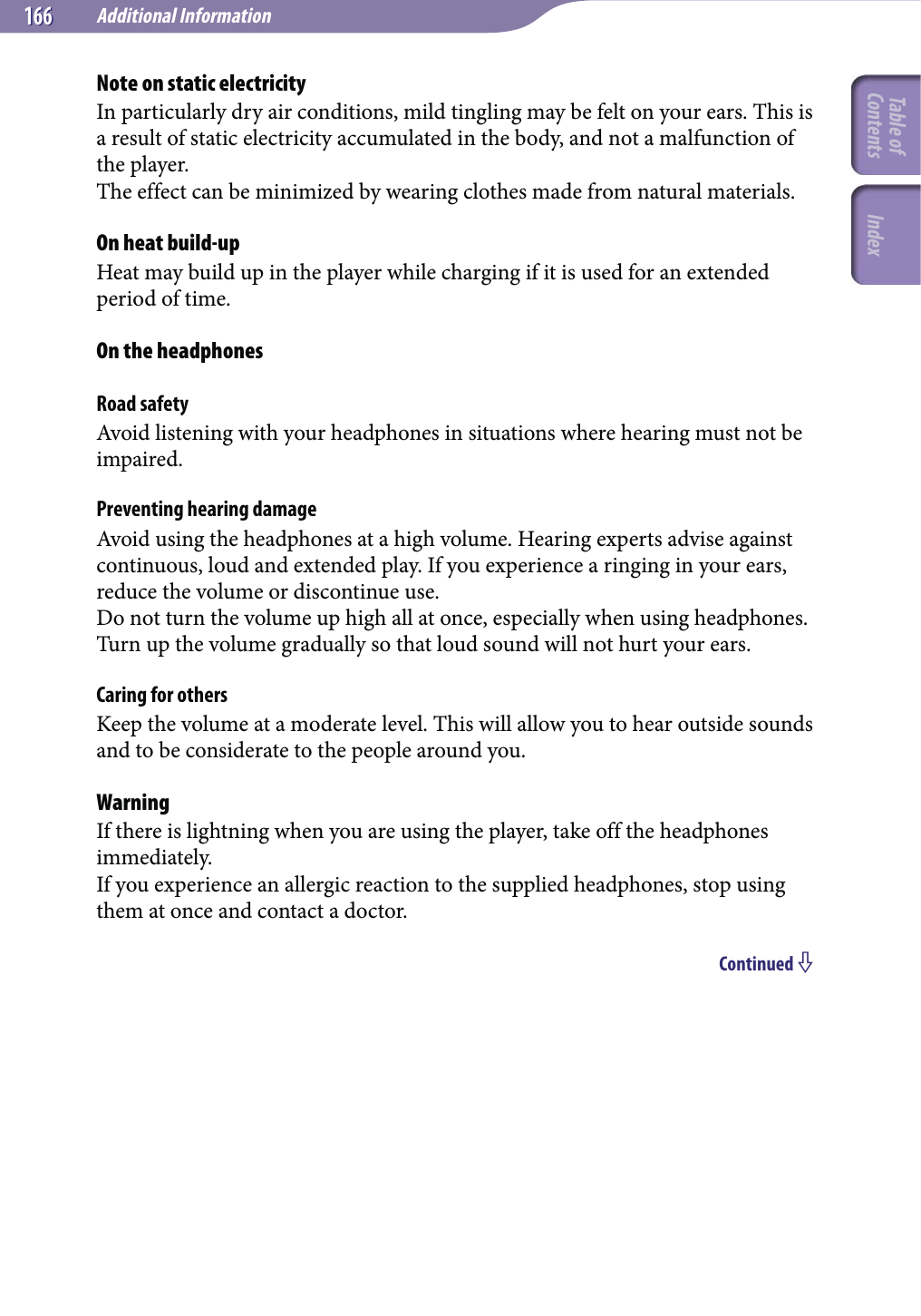 Additional Information166166Note on static electricityIn particularly dry air conditions, mild tingling may be felt on your ears. This is a result of static electricity accumulated in the body, and not a malfunction of the player.The effect can be minimized by wearing clothes made from natural materials.On heat build-upHeat may build up in the player while charging if it is used for an extended period of time.On the headphonesRoad safetyAvoid listening with your headphones in situations where hearing must not be impaired.Preventing hearing damageAvoid using the headphones at a high volume. Hearing experts advise against continuous, loud and extended play. If you experience a ringing in your ears, reduce the volume or discontinue use.Do not turn the volume up high all at once, especially when using headphones. Turn up the volume gradually so that loud sound will not hurt your ears.Caring for othersKeep the volume at a moderate level. This will allow you to hear outside sounds and to be considerate to the people around you.WarningIf there is lightning when you are using the player, take off the headphones immediately.If you experience an allergic reaction to the supplied headphones, stop using them at once and contact a doctor.Continued Table of Contents Index