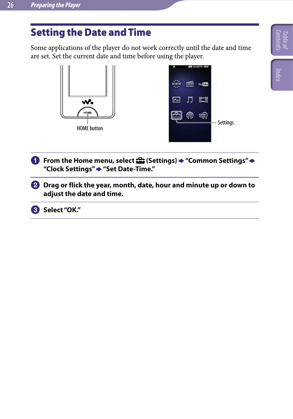 Preparing the Player2626Setting the Date and TimeSome applications of the player do not work correctly until the date and time are set. Set the current date and time before using the player.HOME button Settings From the Home menu, select   (Settings)  “Common Settings”  “Clock Settings”  “Set Date-Time.” Drag or flick the year, month, date, hour and minute up or down to adjust the date and time. Select “OK.”Table of Contents Index