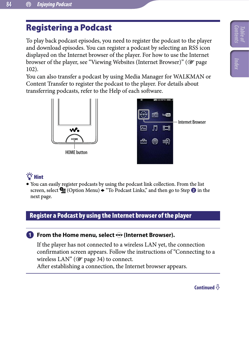  Enjoying Podcast8484Registering a PodcastTo play back podcast episodes, you need to register the podcast to the player and download episodes. You can register a podcast by selecting an RSS icon displayed on the Internet browser of the player. For how to use the Internet browser of the player, see “Viewing Websites (Internet Browser)” ( page 102).You can also transfer a podcast by using Media Manager for WALKMAN or Content Transfer to register the podcast to the player. For details about transferring podcasts, refer to the Help of each software.HOME buttonInternet Browser Hint You can easily register podcasts by using the podcast link collection. From the list screen, select   (Option Menu)  “To Podcast Links,” and then go to Step  in the next page.Register a Podcast by using the Internet browser of the player From the Home menu, select   (Internet Browser).If the player has not connected to a wireless LAN yet, the connection confirmation screen appears. Follow the instructions of “Connecting to a wireless LAN” ( page 34) to connect.After establishing a connection, the Internet browser appears.Continued Table of Contents Index