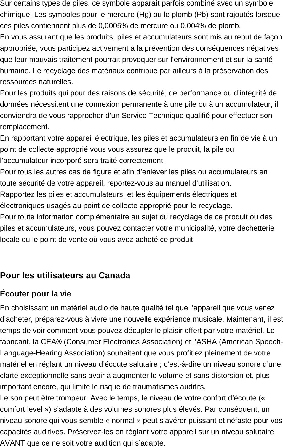 Sur certains types de piles, ce symbole apparaît parfois combiné avec un symbole chimique. Les symboles pour le mercure (Hg) ou le plomb (Pb) sont rajoutés lorsque ces piles contiennent plus de 0,0005% de mercure ou 0,004% de plomb.En vous assurant que les produits, piles et accumulateurs sont mis au rebut de façon appropriée, vous participez activement à la prévention des conséquences négatives que leur mauvais traitement pourrait provoquer sur l’environnement et sur la santé humaine. Le recyclage des matériaux contribue par ailleurs à la préservation des ressources naturelles.Pour les produits qui pour des raisons de sécurité, de performance ou d’intégrité de données nécessitent une connexion permanente à une pile ou à un accumulateur, il conviendra de vous rapprocher d’un Service Technique qualifié pour effectuer son remplacement.En rapportant votre appareil électrique, les piles et accumulateurs en fin de vie à un point de collecte approprié vous vous assurez que le produit, la pile ou l’accumulateur incorporé sera traité correctement.Pour tous les autres cas de figure et afin d’enlever les piles ou accumulateurs en toute sécurité de votre appareil, reportez-vous au manuel d’utilisation.Rapportez les piles et accumulateurs, et les équipements électriques et électroniques usagés au point de collecte approprié pour le recyclage.Pour toute information complémentaire au sujet du recyclage de ce produit ou des piles et accumulateurs, vous pouvez contacter votre municipalité, votre déchetterie locale ou le point de vente où vous avez acheté ce produit. Pour les utilisateurs au CanadaÉcouter pour la vie En choisissant un matériel audio de haute qualité tel que l’appareil que vous venez d’acheter, préparez-vous à vivre une nouvelle expérience musicale. Maintenant, il est temps de voir comment vous pouvez décupler le plaisir offert par votre matériel. Le fabricant, la CEA® (Consumer Electronics Association) et l’ASHA (American Speech-Language-Hearing Association) souhaitent que vous profitiez pleinement de votre matériel en réglant un niveau d’écoute salutaire ; c’est-à-dire un niveau sonore d’une clarté exceptionnelle sans avoir à augmenter le volume et sans distorsion et, plus important encore, qui limite le risque de traumatismes auditifs.Le son peut être trompeur. Avec le temps, le niveau de votre confort d’écoute (« comfort level ») s’adapte à des volumes sonores plus élevés. Par conséquent, un niveau sonore qui vous semble « normal » peut s’avérer puissant et néfaste pour vos capacités auditives. Préservez-les en réglant votre appareil sur un niveau salutaire AVANT que ce ne soit votre audition qui s’adapte.