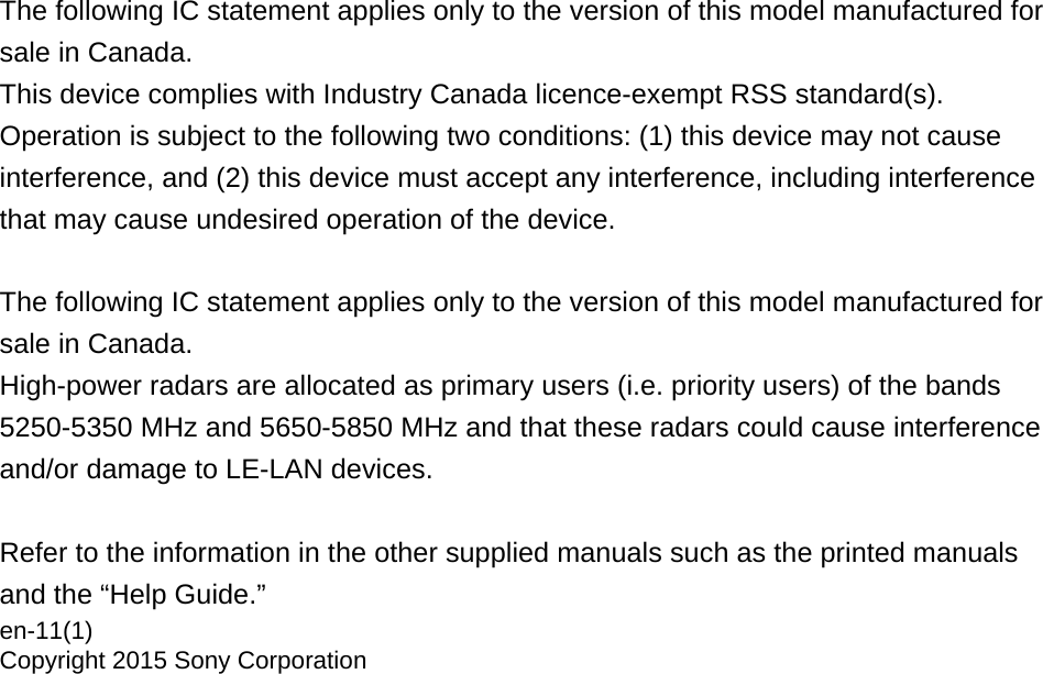 The following IC statement applies only to the version of this model manufactured for sale in Canada.This device complies with Industry Canada licence-exempt RSS standard(s). Operation is subject to the following two conditions: (1) this device may not cause interference, and (2) this device must accept any interference, including interference that may cause undesired operation of the device. The following IC statement applies only to the version of this model manufactured for sale in Canada.High-power radars are allocated as primary users (i.e. priority users) of the bands 5250-5350 MHz and 5650-5850 MHz and that these radars could cause interference and/or damage to LE-LAN devices. Refer to the information in the other supplied manuals such as the printed manuals and the “Help Guide.”en-11(1)Copyright 2015 Sony Corporation