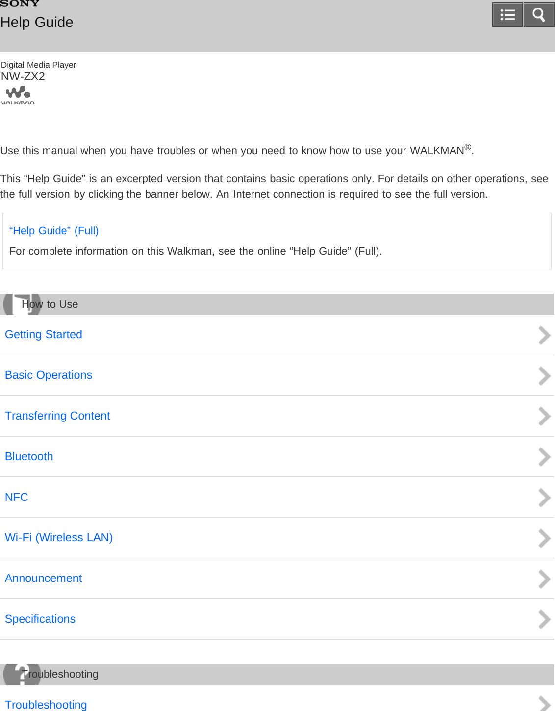 Digital Media PlayerNW-ZX2Use this manual when you have troubles or when you need to know how to use your WALKMAN®.This “Help Guide” is an excerpted version that contains basic operations only. For details on other operations, seethe full version by clicking the banner below. An Internet connection is required to see the full version.“Help Guide” (Full)For complete information on this Walkman, see the online “Help Guide” (Full).Getting StartedBasic OperationsTransferring ContentBluetoothNFCWi-Fi (Wireless LAN)AnnouncementSpecificationsTroubleshootingHelp GuideHow to UseTroubleshooting