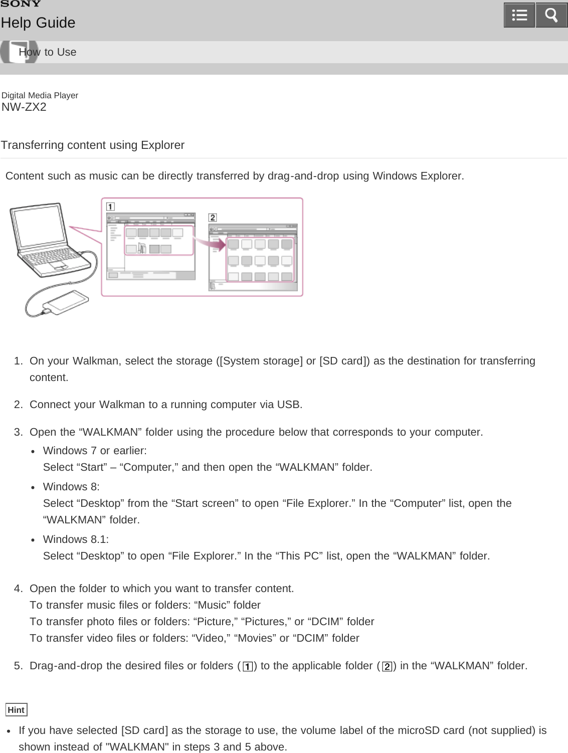 Digital Media PlayerNW-ZX2Transferring content using ExplorerContent such as music can be directly transferred by drag-and-drop using Windows Explorer.1.  On your Walkman, select the storage ([System storage] or [SD card]) as the destination for transferringcontent.2.  Connect your Walkman to a running computer via USB.3.  Open the “WALKMAN” folder using the procedure below that corresponds to your computer.Windows 7 or earlier: Select “Start” – “Computer,” and then open the “WALKMAN” folder.Windows 8: Select “Desktop” from the “Start screen” to open “File Explorer.” In the “Computer” list, open the“WALKMAN” folder.Windows 8.1: Select “Desktop” to open “File Explorer.” In the “This PC” list, open the “WALKMAN” folder.4.  Open the folder to which you want to transfer content.To transfer music files or folders: “Music” folderTo transfer photo files or folders: “Picture,” “Pictures,” or “DCIM” folderTo transfer video files or folders: “Video,” “Movies” or “DCIM” folder5.  Drag-and-drop the desired files or folders ( ) to the applicable folder ( ) in the “WALKMAN” folder.HintIf you have selected [SD card] as the storage to use, the volume label of the microSD card (not supplied) isshown instead of &quot;WALKMAN&quot; in steps 3 and 5 above.Help GuideHow to Use