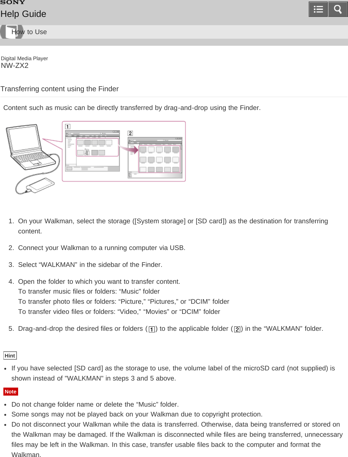 Digital Media PlayerNW-ZX2Transferring content using the FinderContent such as music can be directly transferred by drag-and-drop using the Finder.1.  On your Walkman, select the storage ([System storage] or [SD card]) as the destination for transferringcontent.2.  Connect your Walkman to a running computer via USB.3.  Select “WALKMAN” in the sidebar of the Finder.4.  Open the folder to which you want to transfer content.To transfer music files or folders: “Music” folderTo transfer photo files or folders: “Picture,” “Pictures,” or “DCIM” folderTo transfer video files or folders: “Video,” “Movies” or “DCIM” folder5.  Drag-and-drop the desired files or folders ( ) to the applicable folder ( ) in the “WALKMAN” folder.HintIf you have selected [SD card] as the storage to use, the volume label of the microSD card (not supplied) isshown instead of &quot;WALKMAN&quot; in steps 3 and 5 above.NoteDo not change folder name or delete the “Music” folder.Some songs may not be played back on your Walkman due to copyright protection.Do not disconnect your Walkman while the data is transferred. Otherwise, data being transferred or stored onthe Walkman may be damaged. If the Walkman is disconnected while files are being transferred, unnecessaryfiles may be left in the Walkman. In this case, transfer usable files back to the computer and format theWalkman.Help GuideHow to Use