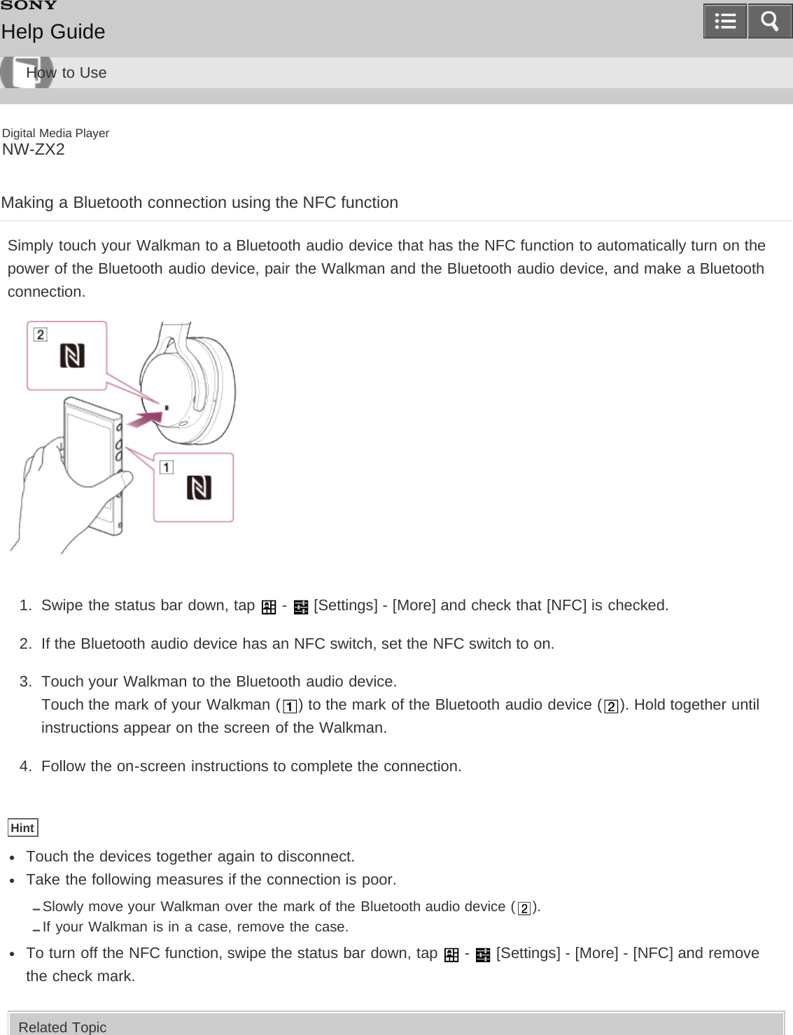 Digital Media PlayerNW-ZX2Making a Bluetooth connection using the NFC functionSimply touch your Walkman to a Bluetooth audio device that has the NFC function to automatically turn on thepower of the Bluetooth audio device, pair the Walkman and the Bluetooth audio device, and make a Bluetoothconnection.1.  Swipe the status bar down, tap   -   [Settings] - [More] and check that [NFC] is checked.2.  If the Bluetooth audio device has an NFC switch, set the NFC switch to on.3.  Touch your Walkman to the Bluetooth audio device.Touch the mark of your Walkman ( ) to the mark of the Bluetooth audio device ( ). Hold together untilinstructions appear on the screen of the Walkman.4.  Follow the on-screen instructions to complete the connection.HintTouch the devices together again to disconnect.Take the following measures if the connection is poor.Slowly move your Walkman over the mark of the Bluetooth audio device ( ).If your Walkman is in a case, remove the case.To turn off the NFC function, swipe the status bar down, tap   -   [Settings] - [More] - [NFC] and removethe check mark.Related TopicHelp GuideHow to Use