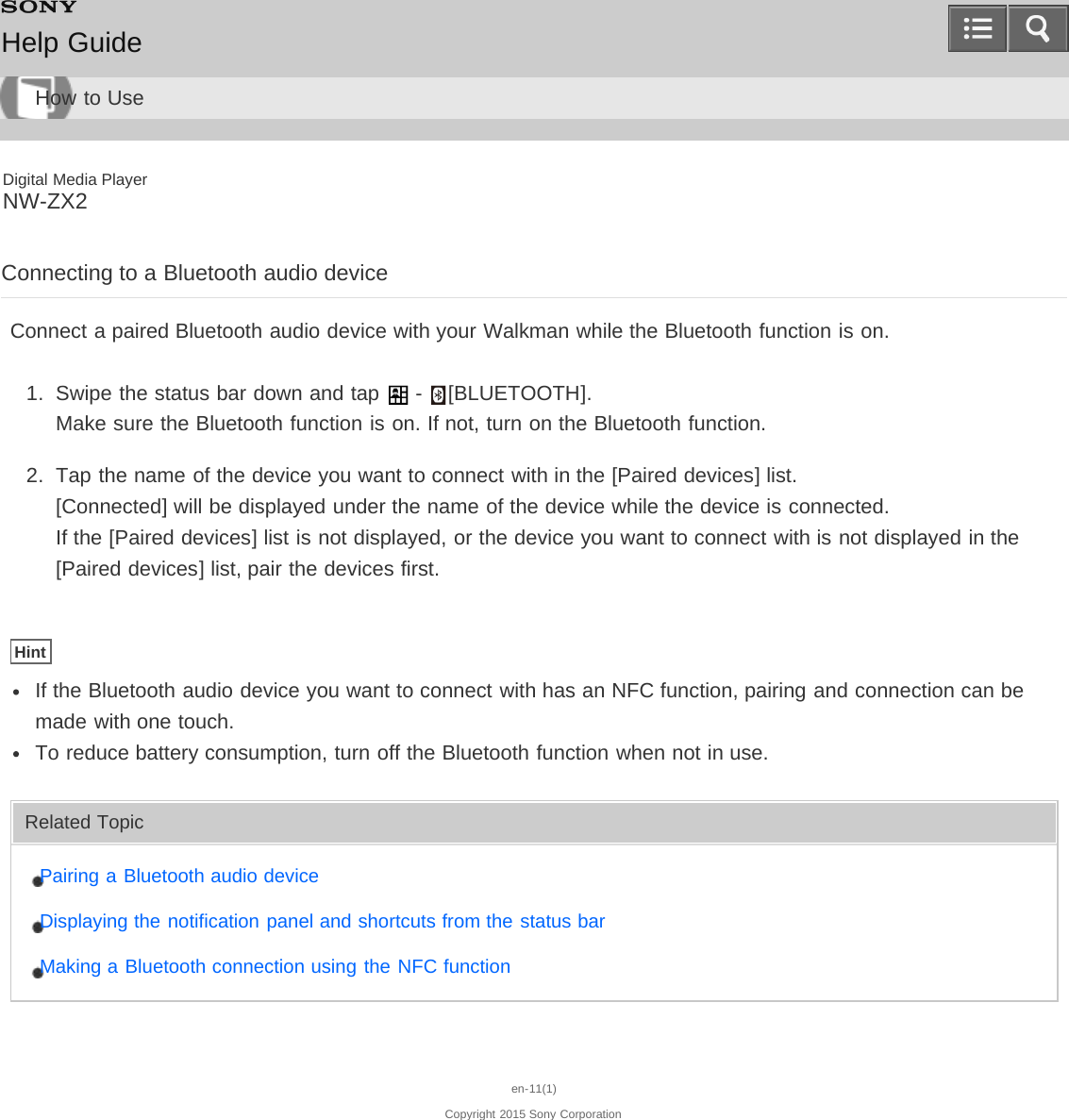 Digital Media PlayerNW-ZX2Connecting to a Bluetooth audio deviceConnect a paired Bluetooth audio device with your Walkman while the Bluetooth function is on.1.  Swipe the status bar down and tap   -  [BLUETOOTH].Make sure the Bluetooth function is on. If not, turn on the Bluetooth function.2.  Tap the name of the device you want to connect with in the [Paired devices] list.[Connected] will be displayed under the name of the device while the device is connected. If the [Paired devices] list is not displayed, or the device you want to connect with is not displayed in the[Paired devices] list, pair the devices first.HintIf the Bluetooth audio device you want to connect with has an NFC function, pairing and connection can bemade with one touch.To reduce battery consumption, turn off the Bluetooth function when not in use.Related TopicPairing a Bluetooth audio deviceDisplaying the notification panel and shortcuts from the status barMaking a Bluetooth connection using the NFC functionen-11(1)Copyright 2015 Sony CorporationHelp GuideHow to Use