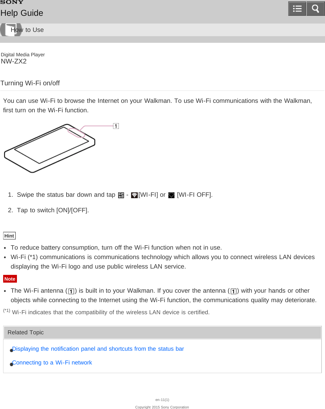 Digital Media PlayerNW-ZX2Turning Wi-Fi on/offYou can use Wi-Fi to browse the Internet on your Walkman. To use Wi-Fi communications with the Walkman,first turn on the Wi-Fi function.1.  Swipe the status bar down and tap   -  [WI-FI] or   [WI-FI OFF].2.  Tap to switch [ON]/[OFF].HintTo reduce battery consumption, turn off the Wi-Fi function when not in use.Wi-Fi (*1) communications is communications technology which allows you to connect wireless LAN devicesdisplaying the Wi-Fi logo and use public wireless LAN service.NoteThe Wi-Fi antenna ( ) is built in to your Walkman. If you cover the antenna ( ) with your hands or otherobjects while connecting to the Internet using the Wi-Fi function, the communications quality may deteriorate.(*1) Wi-Fi indicates that the compatibility of the wireless LAN device is certified.Related TopicDisplaying the notification panel and shortcuts from the status barConnecting to a Wi-Fi networken-11(1)Copyright 2015 Sony CorporationHelp GuideHow to Use