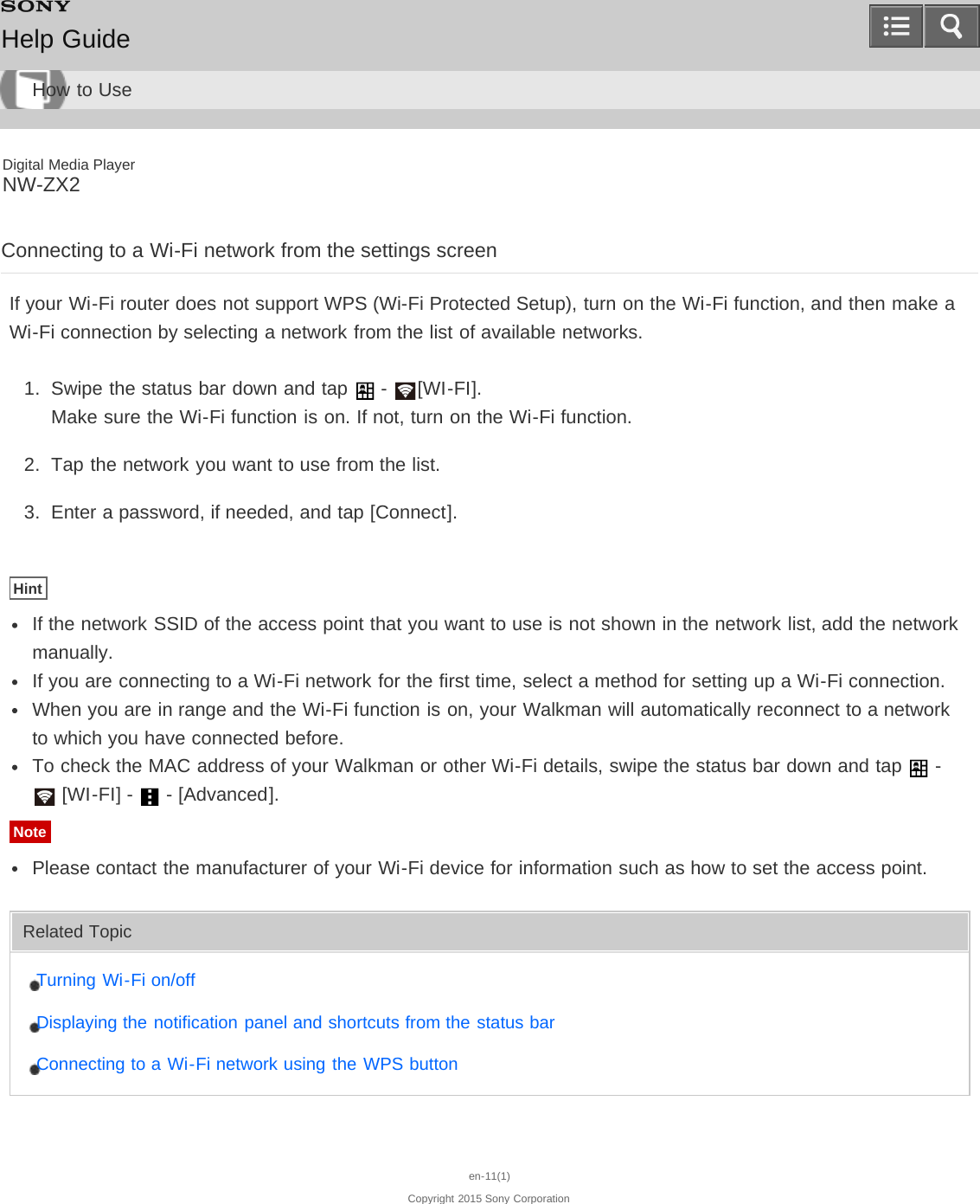 Digital Media PlayerNW-ZX2Connecting to a Wi-Fi network from the settings screenIf your Wi-Fi router does not support WPS (Wi-Fi Protected Setup), turn on the Wi-Fi function, and then make aWi-Fi connection by selecting a network from the list of available networks.1.  Swipe the status bar down and tap   -  [WI-FI].Make sure the Wi-Fi function is on. If not, turn on the Wi-Fi function.2.  Tap the network you want to use from the list.3.  Enter a password, if needed, and tap [Connect].HintIf the network SSID of the access point that you want to use is not shown in the network list, add the networkmanually.If you are connecting to a Wi-Fi network for the first time, select a method for setting up a Wi-Fi connection.When you are in range and the Wi-Fi function is on, your Walkman will automatically reconnect to a networkto which you have connected before.To check the MAC address of your Walkman or other Wi-Fi details, swipe the status bar down and tap   -  [WI-FI] -   - [Advanced].NotePlease contact the manufacturer of your Wi-Fi device for information such as how to set the access point.Related TopicTurning Wi-Fi on/offDisplaying the notification panel and shortcuts from the status barConnecting to a Wi-Fi network using the WPS buttonen-11(1)Copyright 2015 Sony CorporationHelp GuideHow to Use
