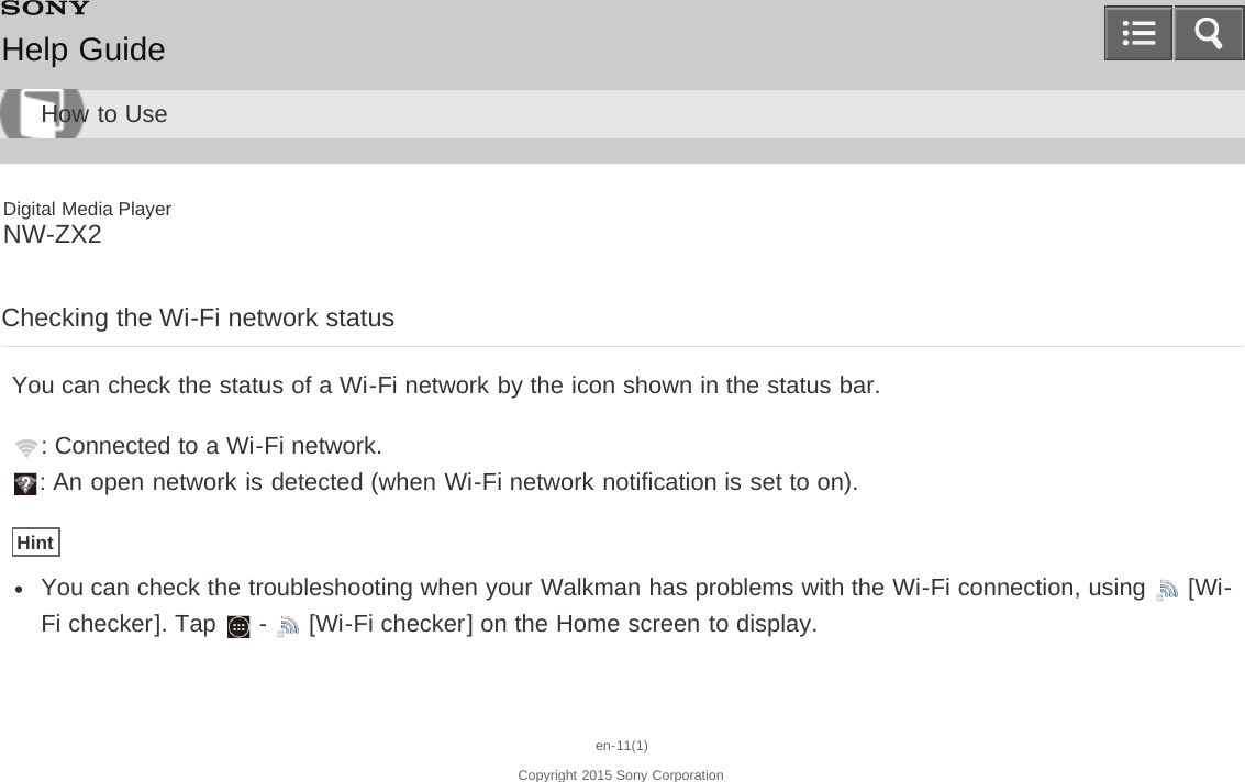 Digital Media PlayerNW-ZX2Checking the Wi-Fi network statusYou can check the status of a Wi-Fi network by the icon shown in the status bar.: Connected to a Wi-Fi network.: An open network is detected (when Wi-Fi network notification is set to on).HintYou can check the troubleshooting when your Walkman has problems with the Wi-Fi connection, using   [Wi-Fi checker]. Tap   -   [Wi-Fi checker] on the Home screen to display.en-11(1)Copyright 2015 Sony CorporationHelp GuideHow to Use