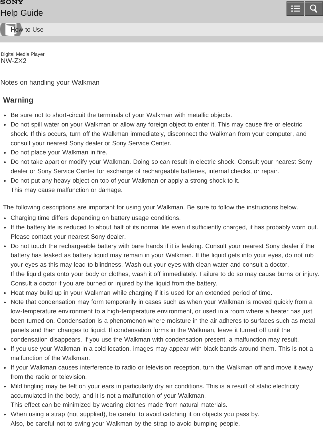 Digital Media PlayerNW-ZX2Notes on handling your WalkmanWarningBe sure not to short-circuit the terminals of your Walkman with metallic objects.Do not spill water on your Walkman or allow any foreign object to enter it. This may cause fire or electricshock. If this occurs, turn off the Walkman immediately, disconnect the Walkman from your computer, andconsult your nearest Sony dealer or Sony Service Center.Do not place your Walkman in fire.Do not take apart or modify your Walkman. Doing so can result in electric shock. Consult your nearest Sonydealer or Sony Service Center for exchange of rechargeable batteries, internal checks, or repair.Do not put any heavy object on top of your Walkman or apply a strong shock to it.This may cause malfunction or damage.The following descriptions are important for using your Walkman. Be sure to follow the instructions below.Charging time differs depending on battery usage conditions.If the battery life is reduced to about half of its normal life even if sufficiently charged, it has probably worn out.Please contact your nearest Sony dealer.Do not touch the rechargeable battery with bare hands if it is leaking. Consult your nearest Sony dealer if thebattery has leaked as battery liquid may remain in your Walkman. If the liquid gets into your eyes, do not rubyour eyes as this may lead to blindness. Wash out your eyes with clean water and consult a doctor.If the liquid gets onto your body or clothes, wash it off immediately. Failure to do so may cause burns or injury.Consult a doctor if you are burned or injured by the liquid from the battery.Heat may build up in your Walkman while charging if it is used for an extended period of time.Note that condensation may form temporarily in cases such as when your Walkman is moved quickly from alow-temperature environment to a high-temperature environment, or used in a room where a heater has justbeen turned on. Condensation is a phenomenon where moisture in the air adheres to surfaces such as metalpanels and then changes to liquid. If condensation forms in the Walkman, leave it turned off until thecondensation disappears. If you use the Walkman with condensation present, a malfunction may result.If you use your Walkman in a cold location, images may appear with black bands around them. This is not amalfunction of the Walkman.If your Walkman causes interference to radio or television reception, turn the Walkman off and move it awayfrom the radio or television.Mild tingling may be felt on your ears in particularly dry air conditions. This is a result of static electricityaccumulated in the body, and it is not a malfunction of your Walkman.This effect can be minimized by wearing clothes made from natural materials.When using a strap (not supplied), be careful to avoid catching it on objects you pass by.Also, be careful not to swing your Walkman by the strap to avoid bumping people.Help GuideHow to Use