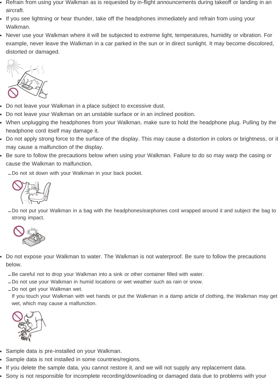 Refrain from using your Walkman as is requested by in-flight announcements during takeoff or landing in anaircraft.If you see lightning or hear thunder, take off the headphones immediately and refrain from using yourWalkman.Never use your Walkman where it will be subjected to extreme light, temperatures, humidity or vibration. Forexample, never leave the Walkman in a car parked in the sun or in direct sunlight. It may become discolored,distorted or damaged.Do not leave your Walkman in a place subject to excessive dust.Do not leave your Walkman on an unstable surface or in an inclined position.When unplugging the headphones from your Walkman, make sure to hold the headphone plug. Pulling by theheadphone cord itself may damage it.Do not apply strong force to the surface of the display. This may cause a distortion in colors or brightness, or itmay cause a malfunction of the display.Be sure to follow the precautions below when using your Walkman. Failure to do so may warp the casing orcause the Walkman to malfunction.Do not sit down with your Walkman in your back pocket.Do not put your Walkman in a bag with the headphones/earphones cord wrapped around it and subject the bag tostrong impact.Do not expose your Walkman to water. The Walkman is not waterproof. Be sure to follow the precautionsbelow.Be careful not to drop your Walkman into a sink or other container filled with water.Do not use your Walkman in humid locations or wet weather such as rain or snow.Do not get your Walkman wet.If you touch your Walkman with wet hands or put the Walkman in a damp article of clothing, the Walkman may getwet, which may cause a malfunction.Sample data is pre-installed on your Walkman.Sample data is not installed in some countries/regions.If you delete the sample data, you cannot restore it, and we will not supply any replacement data.Sony is not responsible for incomplete recording/downloading or damaged data due to problems with your