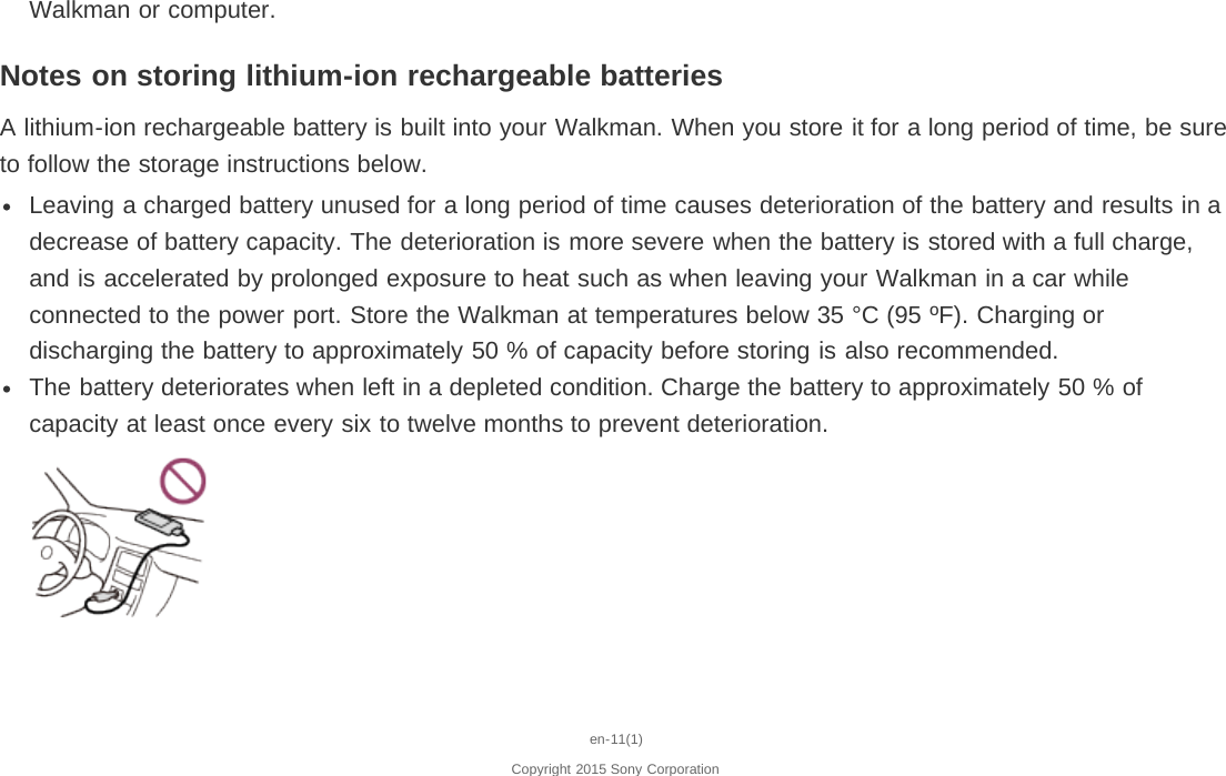 Walkman or computer.Notes on storing lithium-ion rechargeable batteriesA lithium-ion rechargeable battery is built into your Walkman. When you store it for a long period of time, be sureto follow the storage instructions below.Leaving a charged battery unused for a long period of time causes deterioration of the battery and results in adecrease of battery capacity. The deterioration is more severe when the battery is stored with a full charge,and is accelerated by prolonged exposure to heat such as when leaving your Walkman in a car whileconnected to the power port. Store the Walkman at temperatures below 35 °C (95 ºF). Charging ordischarging the battery to approximately 50 % of capacity before storing is also recommended.The battery deteriorates when left in a depleted condition. Charge the battery to approximately 50 % ofcapacity at least once every six to twelve months to prevent deterioration.en-11(1)Copyright 2015 Sony Corporation