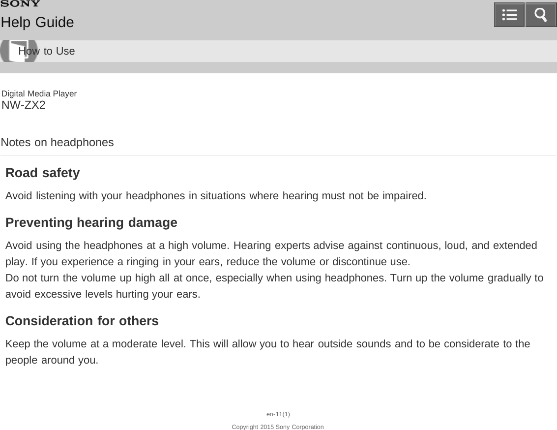 Digital Media PlayerNW-ZX2Notes on headphonesRoad safetyAvoid listening with your headphones in situations where hearing must not be impaired.Preventing hearing damageAvoid using the headphones at a high volume. Hearing experts advise against continuous, loud, and extendedplay. If you experience a ringing in your ears, reduce the volume or discontinue use.Do not turn the volume up high all at once, especially when using headphones. Turn up the volume gradually toavoid excessive levels hurting your ears.Consideration for othersKeep the volume at a moderate level. This will allow you to hear outside sounds and to be considerate to thepeople around you.en-11(1)Copyright 2015 Sony CorporationHelp GuideHow to Use