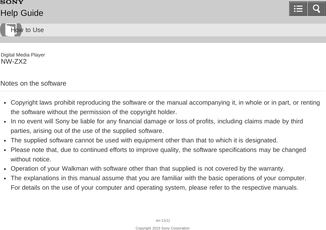 Digital Media PlayerNW-ZX2Notes on the softwareCopyright laws prohibit reproducing the software or the manual accompanying it, in whole or in part, or rentingthe software without the permission of the copyright holder.In no event will Sony be liable for any financial damage or loss of profits, including claims made by thirdparties, arising out of the use of the supplied software.The supplied software cannot be used with equipment other than that to which it is designated.Please note that, due to continued efforts to improve quality, the software specifications may be changedwithout notice.Operation of your Walkman with software other than that supplied is not covered by the warranty.The explanations in this manual assume that you are familiar with the basic operations of your computer.For details on the use of your computer and operating system, please refer to the respective manuals.en-11(1)Copyright 2015 Sony CorporationHelp GuideHow to Use