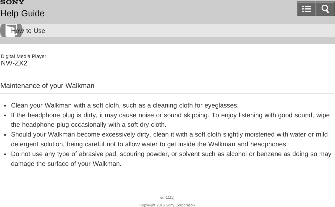 Digital Media PlayerNW-ZX2Maintenance of your WalkmanClean your Walkman with a soft cloth, such as a cleaning cloth for eyeglasses.If the headphone plug is dirty, it may cause noise or sound skipping. To enjoy listening with good sound, wipethe headphone plug occasionally with a soft dry cloth.Should your Walkman become excessively dirty, clean it with a soft cloth slightly moistened with water or milddetergent solution, being careful not to allow water to get inside the Walkman and headphones.Do not use any type of abrasive pad, scouring powder, or solvent such as alcohol or benzene as doing so maydamage the surface of your Walkman.en-11(1)Copyright 2015 Sony CorporationHelp GuideHow to Use
