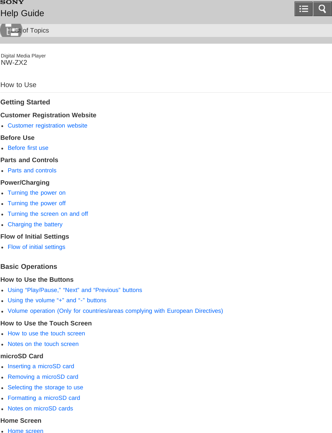 Digital Media PlayerNW-ZX2How to UseGetting StartedCustomer Registration WebsiteCustomer registration websiteBefore UseBefore first useParts and ControlsParts and controlsPower/ChargingTurning the power onTurning the power offTurning the screen on and offCharging the batteryFlow of Initial SettingsFlow of initial settingsBasic OperationsHow to Use the ButtonsUsing “Play/Pause,” “Next” and “Previous” buttonsUsing the volume “+” and “-” buttonsVolume operation (Only for countries/areas complying with European Directives)How to Use the Touch ScreenHow to use the touch screenNotes on the touch screenmicroSD CardInserting a microSD cardRemoving a microSD cardSelecting the storage to useFormatting a microSD cardNotes on microSD cardsHome ScreenHome screenHelp GuideList of Topics