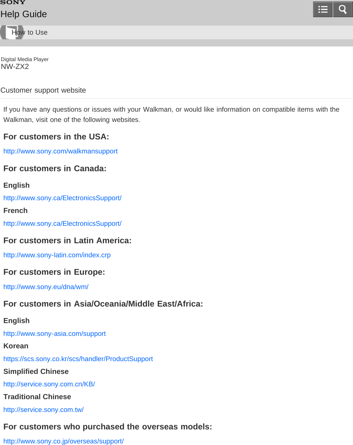 Digital Media PlayerNW-ZX2Customer support websiteIf you have any questions or issues with your Walkman, or would like information on compatible items with theWalkman, visit one of the following websites.For customers in the USA:http://www.sony.com/walkmansupportFor customers in Canada:Englishhttp://www.sony.ca/ElectronicsSupport/Frenchhttp://www.sony.ca/ElectronicsSupport/For customers in Latin America:http://www.sony-latin.com/index.crpFor customers in Europe:http://www.sony.eu/dna/wm/For customers in Asia/Oceania/Middle East/Africa:Englishhttp://www.sony-asia.com/supportKoreanhttps://scs.sony.co.kr/scs/handler/ProductSupportSimplified Chinesehttp://service.sony.com.cn/KB/Traditional Chinesehttp://service.sony.com.tw/For customers who purchased the overseas models:http://www.sony.co.jp/overseas/support/Help GuideHow to Use