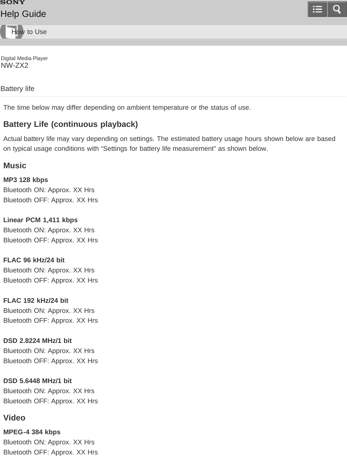 Digital Media PlayerNW-ZX2Battery lifeThe time below may differ depending on ambient temperature or the status of use.Battery Life (continuous playback)Actual battery life may vary depending on settings. The estimated battery usage hours shown below are basedon typical usage conditions with “Settings for battery life measurement” as shown below.MusicMP3 128 kbpsBluetooth ON: Approx. XX HrsBluetooth OFF: Approx. XX HrsLinear PCM 1,411 kbpsBluetooth ON: Approx. XX HrsBluetooth OFF: Approx. XX HrsFLAC 96 kHz/24 bitBluetooth ON: Approx. XX HrsBluetooth OFF: Approx. XX HrsFLAC 192 kHz/24 bitBluetooth ON: Approx. XX HrsBluetooth OFF: Approx. XX HrsDSD 2.8224 MHz/1 bitBluetooth ON: Approx. XX HrsBluetooth OFF: Approx. XX HrsDSD 5.6448 MHz/1 bitBluetooth ON: Approx. XX HrsBluetooth OFF: Approx. XX HrsVideoMPEG-4 384 kbpsBluetooth ON: Approx. XX HrsBluetooth OFF: Approx. XX HrsHelp GuideHow to Use