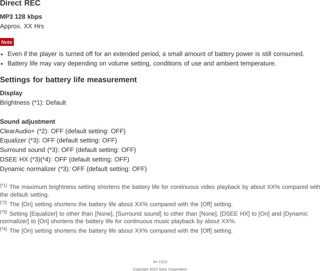 Direct RECMP3 128 kbpsApprox. XX HrsNoteEven if the player is turned off for an extended period, a small amount of battery power is still consumed.Battery life may vary depending on volume setting, conditions of use and ambient temperature.Settings for battery life measurementDisplayBrightness (*1): DefaultSound adjustmentClearAudio+ (*2): OFF (default setting: OFF)Equalizer (*3): OFF (default setting: OFF)Surround sound (*3): OFF (default setting: OFF)DSEE HX (*3)(*4): OFF (default setting: OFF)Dynamic normalizer (*3): OFF (default setting: OFF)(*1) The maximum brightness setting shortens the battery life for continuous video playback by about XX% compared withthe default setting.(*2) The [On] setting shortens the battery life about XX% compared with the [Off] setting.(*3) Setting [Equalizer] to other than [None], [Surround sound] to other than [None], [DSEE HX] to [On] and [Dynamicnormalizer] to [On] shortens the battery life for continuous music playback by about XX%.(*4) The [On] setting shortens the battery life about XX% compared with the [Off] setting.en-11(1)Copyright 2015 Sony Corporation