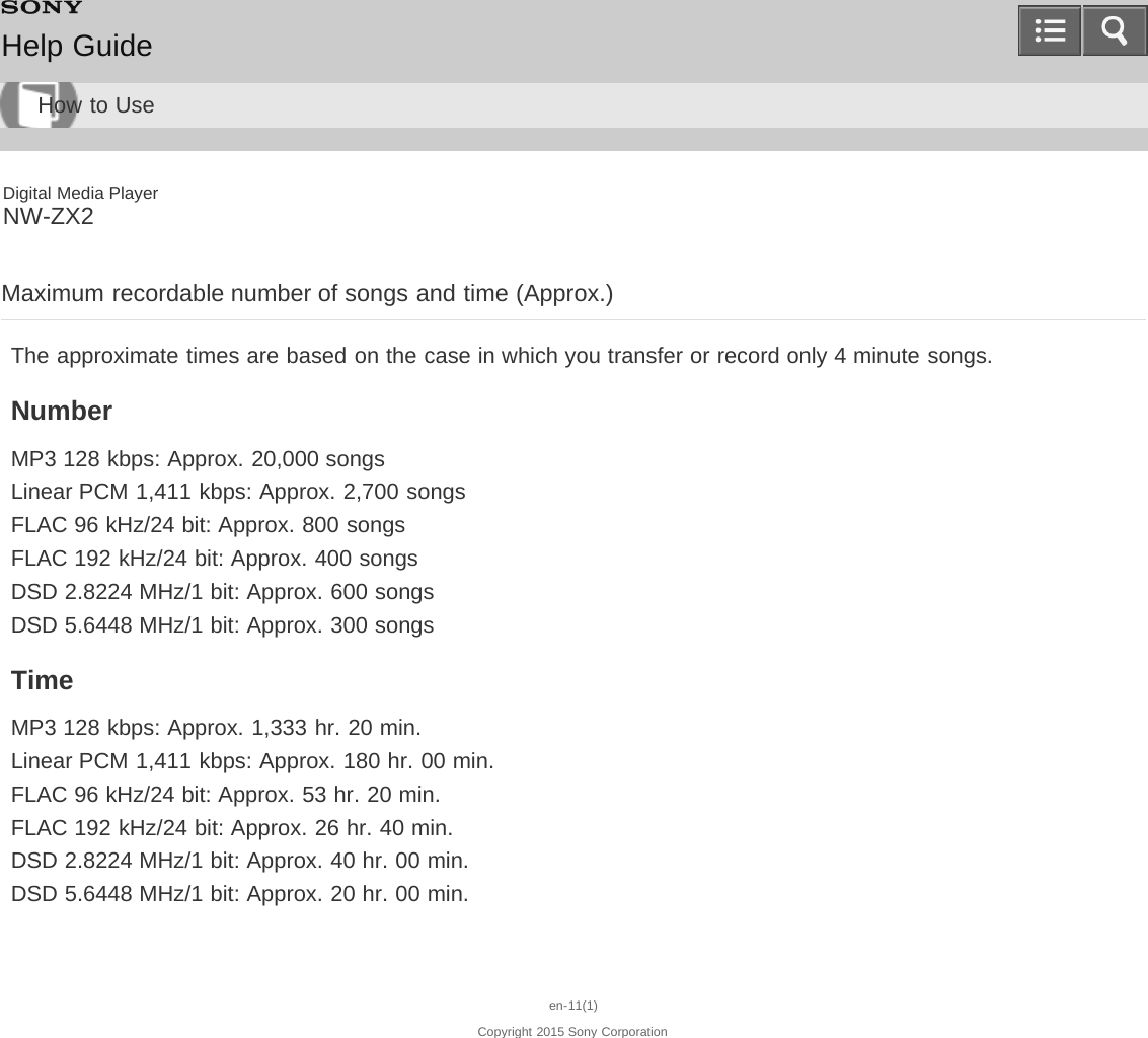 Digital Media PlayerNW-ZX2Maximum recordable number of songs and time (Approx.)The approximate times are based on the case in which you transfer or record only 4 minute songs.NumberMP3 128 kbps: Approx. 20,000 songsLinear PCM 1,411 kbps: Approx. 2,700 songsFLAC 96 kHz/24 bit: Approx. 800 songsFLAC 192 kHz/24 bit: Approx. 400 songsDSD 2.8224 MHz/1 bit: Approx. 600 songsDSD 5.6448 MHz/1 bit: Approx. 300 songsTimeMP3 128 kbps: Approx. 1,333 hr. 20 min.Linear PCM 1,411 kbps: Approx. 180 hr. 00 min.FLAC 96 kHz/24 bit: Approx. 53 hr. 20 min.FLAC 192 kHz/24 bit: Approx. 26 hr. 40 min.DSD 2.8224 MHz/1 bit: Approx. 40 hr. 00 min.DSD 5.6448 MHz/1 bit: Approx. 20 hr. 00 min.en-11(1)Copyright 2015 Sony CorporationHelp GuideHow to Use