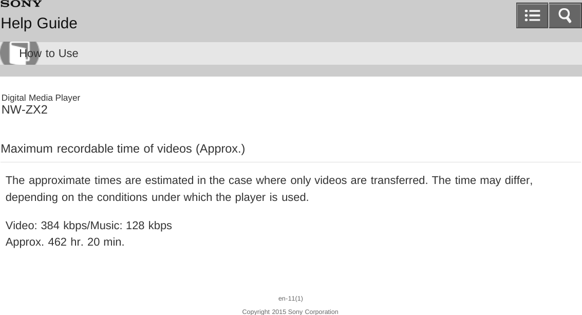 Digital Media PlayerNW-ZX2Maximum recordable time of videos (Approx.)The approximate times are estimated in the case where only videos are transferred. The time may differ,depending on the conditions under which the player is used.Video: 384 kbps/Music: 128 kbpsApprox. 462 hr. 20 min.en-11(1)Copyright 2015 Sony CorporationHelp GuideHow to Use