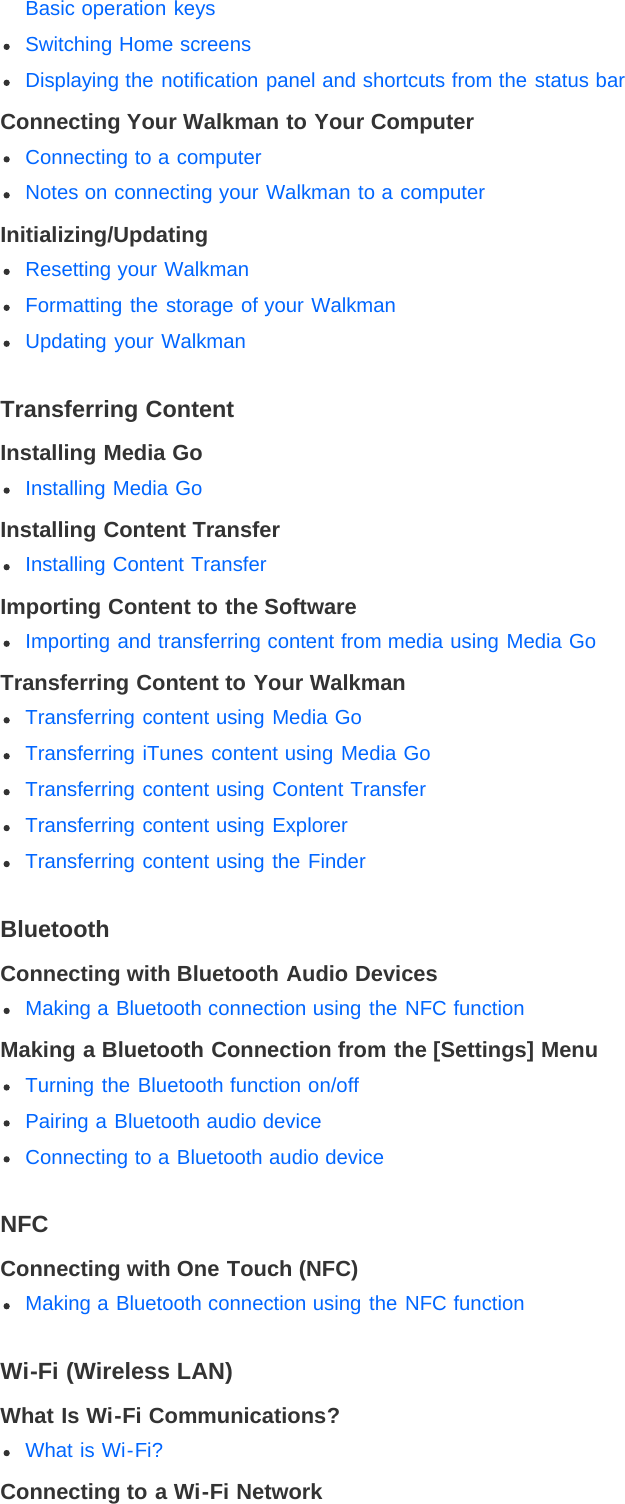 Basic operation keysSwitching Home screensDisplaying the notification panel and shortcuts from the status barConnecting Your Walkman to Your ComputerConnecting to a computerNotes on connecting your Walkman to a computerInitializing/UpdatingResetting your WalkmanFormatting the storage of your WalkmanUpdating your WalkmanTransferring ContentInstalling Media GoInstalling Media GoInstalling Content TransferInstalling Content TransferImporting Content to the SoftwareImporting and transferring content from media using Media GoTransferring Content to Your WalkmanTransferring content using Media GoTransferring iTunes content using Media GoTransferring content using Content TransferTransferring content using ExplorerTransferring content using the FinderBluetoothConnecting with Bluetooth Audio DevicesMaking a Bluetooth connection using the NFC functionMaking a Bluetooth Connection from the [Settings] MenuTurning the Bluetooth function on/offPairing a Bluetooth audio deviceConnecting to a Bluetooth audio deviceNFCConnecting with One Touch (NFC)Making a Bluetooth connection using the NFC functionWi-Fi (Wireless LAN)What Is Wi-Fi Communications?What is Wi-Fi?Connecting to a Wi-Fi Network