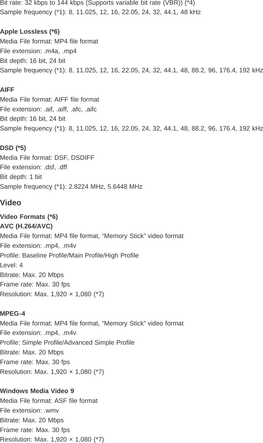 Bit rate: 32 kbps to 144 kbps (Supports variable bit rate (VBR)) (*4)Sample frequency (*1): 8, 11.025, 12, 16, 22.05, 24, 32, 44.1, 48 kHzApple Lossless (*6)Media File format: MP4 file formatFile extension: .m4a, .mp4Bit depth: 16 bit, 24 bitSample frequency (*1): 8, 11.025, 12, 16, 22.05, 24, 32, 44.1, 48, 88.2, 96, 176.4, 192 kHzAIFFMedia File format: AIFF file formatFile extension: .aif, .aiff, .afc, .aifcBit depth: 16 bit, 24 bitSample frequency (*1): 8, 11.025, 12, 16, 22.05, 24, 32, 44.1, 48, 88.2, 96, 176.4, 192 kHzDSD (*5)Media File format: DSF, DSDIFFFile extension: .dsf, .dffBit depth: 1 bitSample frequency (*1): 2.8224 MHz, 5.6448 MHzVideoVideo Formats (*6)AVC (H.264/AVC)Media File format: MP4 file format, “Memory Stick” video formatFile extension: .mp4, .m4vProfile: Baseline Profile/Main Profile/High ProfileLevel: 4Bitrate: Max. 20 MbpsFrame rate: Max. 30 fpsResolution: Max. 1,920 × 1,080 (*7)MPEG-4Media File format: MP4 file format, “Memory Stick” video formatFile extension: .mp4, .m4vProfile: Simple Profile/Advanced Simple ProfileBitrate: Max. 20 MbpsFrame rate: Max. 30 fpsResolution: Max. 1,920 × 1,080 (*7)Windows Media Video 9Media File format: ASF file formatFile extension: .wmvBitrate: Max. 20 MbpsFrame rate: Max. 30 fpsResolution: Max. 1,920 × 1,080 (*7)