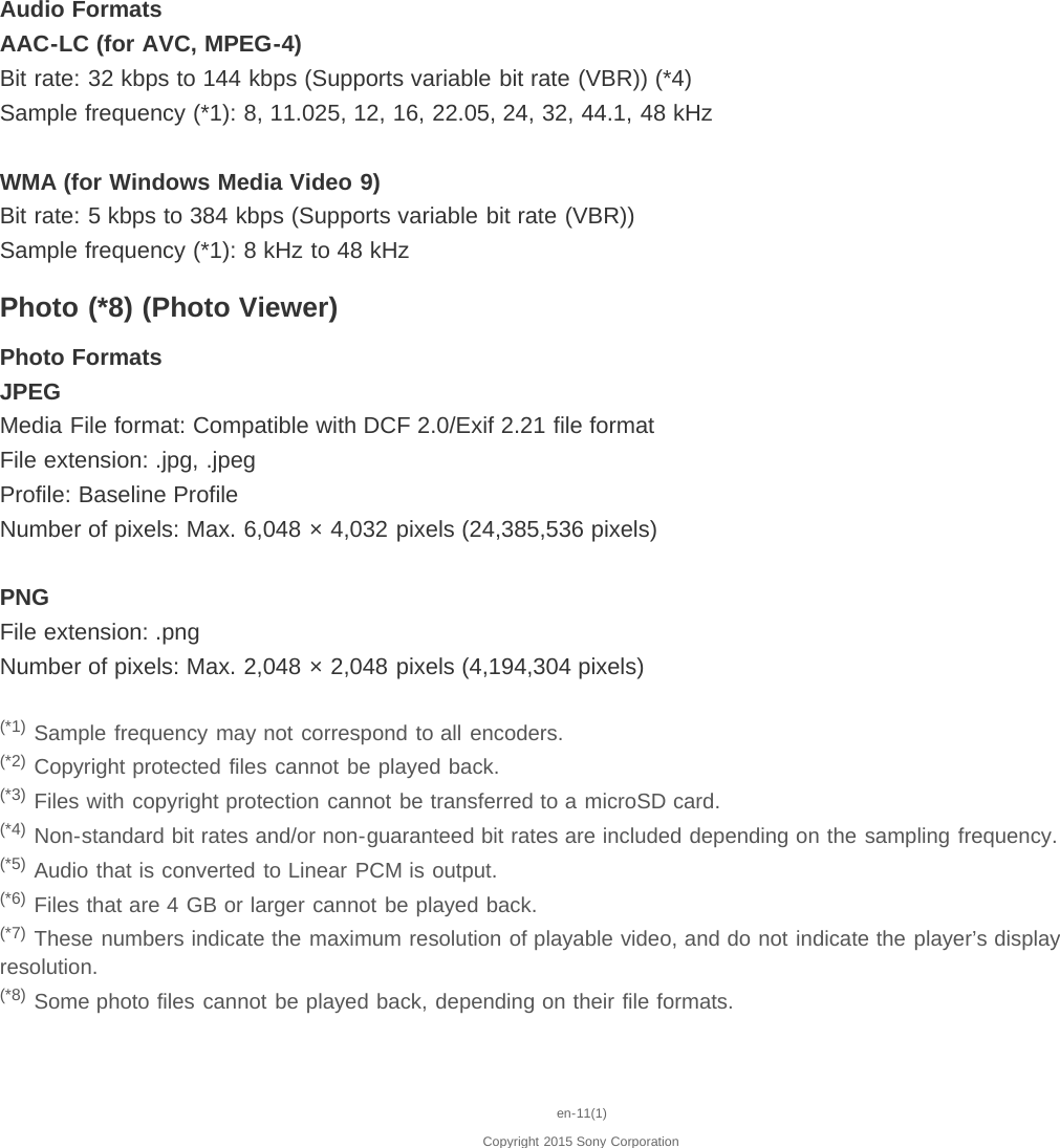 Audio FormatsAAC-LC (for AVC, MPEG-4)Bit rate: 32 kbps to 144 kbps (Supports variable bit rate (VBR)) (*4)Sample frequency (*1): 8, 11.025, 12, 16, 22.05, 24, 32, 44.1, 48 kHzWMA (for Windows Media Video 9)Bit rate: 5 kbps to 384 kbps (Supports variable bit rate (VBR))Sample frequency (*1): 8 kHz to 48 kHzPhoto (*8) (Photo Viewer)Photo FormatsJPEGMedia File format: Compatible with DCF 2.0/Exif 2.21 file formatFile extension: .jpg, .jpegProfile: Baseline ProfileNumber of pixels: Max. 6,048 × 4,032 pixels (24,385,536 pixels)PNGFile extension: .pngNumber of pixels: Max. 2,048 × 2,048 pixels (4,194,304 pixels)(*1) Sample frequency may not correspond to all encoders.(*2) Copyright protected files cannot be played back.(*3) Files with copyright protection cannot be transferred to a microSD card.(*4) Non-standard bit rates and/or non-guaranteed bit rates are included depending on the sampling frequency.(*5) Audio that is converted to Linear PCM is output.(*6) Files that are 4 GB or larger cannot be played back.(*7) These numbers indicate the maximum resolution of playable video, and do not indicate the player’s displayresolution.(*8) Some photo files cannot be played back, depending on their file formats.en-11(1)Copyright 2015 Sony Corporation