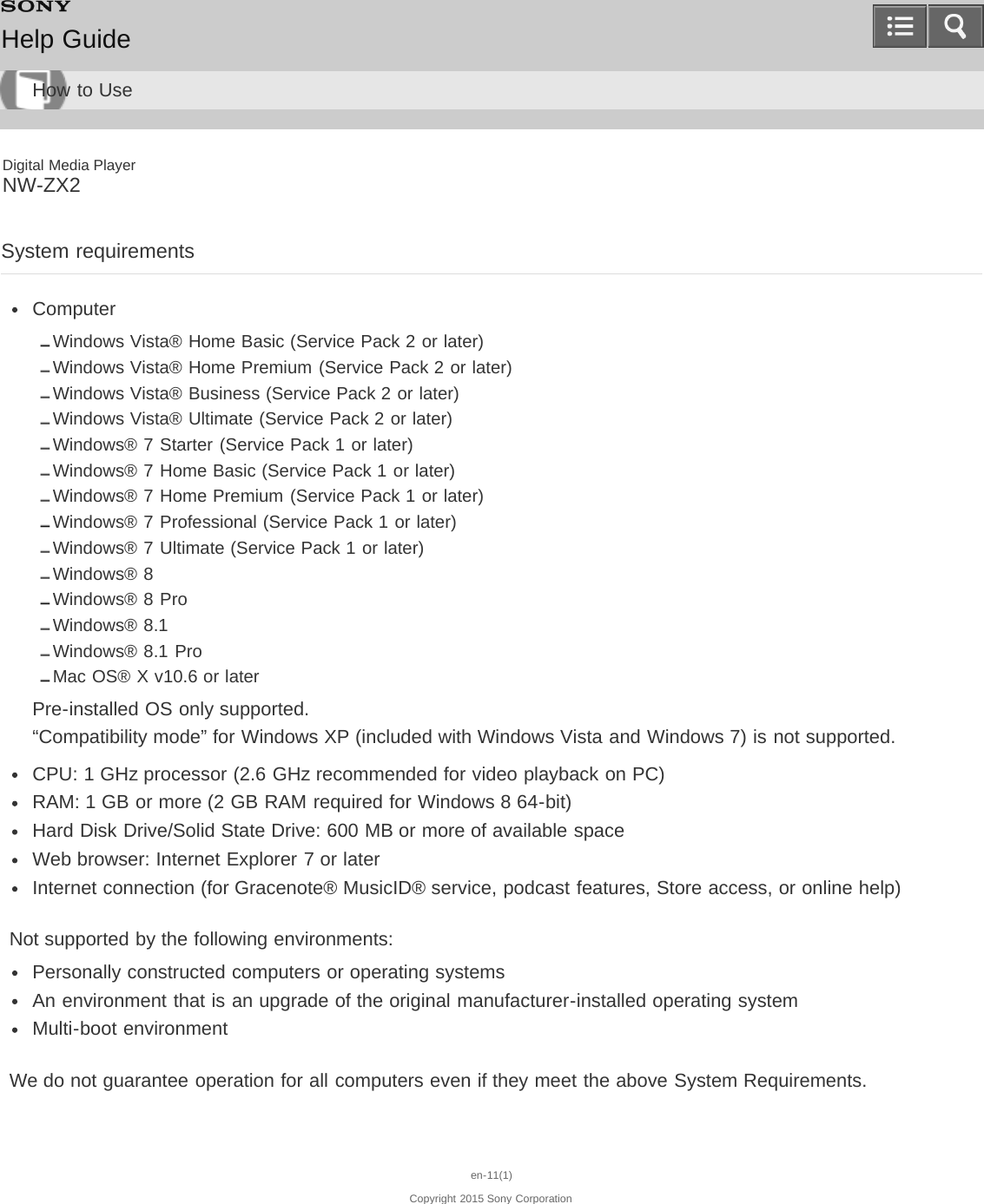 Digital Media PlayerNW-ZX2System requirementsComputerWindows Vista® Home Basic (Service Pack 2 or later)Windows Vista® Home Premium (Service Pack 2 or later)Windows Vista® Business (Service Pack 2 or later)Windows Vista® Ultimate (Service Pack 2 or later)Windows® 7 Starter (Service Pack 1 or later)Windows® 7 Home Basic (Service Pack 1 or later)Windows® 7 Home Premium (Service Pack 1 or later)Windows® 7 Professional (Service Pack 1 or later)Windows® 7 Ultimate (Service Pack 1 or later)Windows® 8Windows® 8 ProWindows® 8.1Windows® 8.1 ProMac OS® X v10.6 or laterPre-installed OS only supported.“Compatibility mode” for Windows XP (included with Windows Vista and Windows 7) is not supported.CPU: 1 GHz processor (2.6 GHz recommended for video playback on PC)RAM: 1 GB or more (2 GB RAM required for Windows 8 64-bit)Hard Disk Drive/Solid State Drive: 600 MB or more of available spaceWeb browser: Internet Explorer 7 or laterInternet connection (for Gracenote® MusicID® service, podcast features, Store access, or online help)Not supported by the following environments:Personally constructed computers or operating systemsAn environment that is an upgrade of the original manufacturer-installed operating systemMulti-boot environmentWe do not guarantee operation for all computers even if they meet the above System Requirements.en-11(1)Copyright 2015 Sony CorporationHelp GuideHow to Use