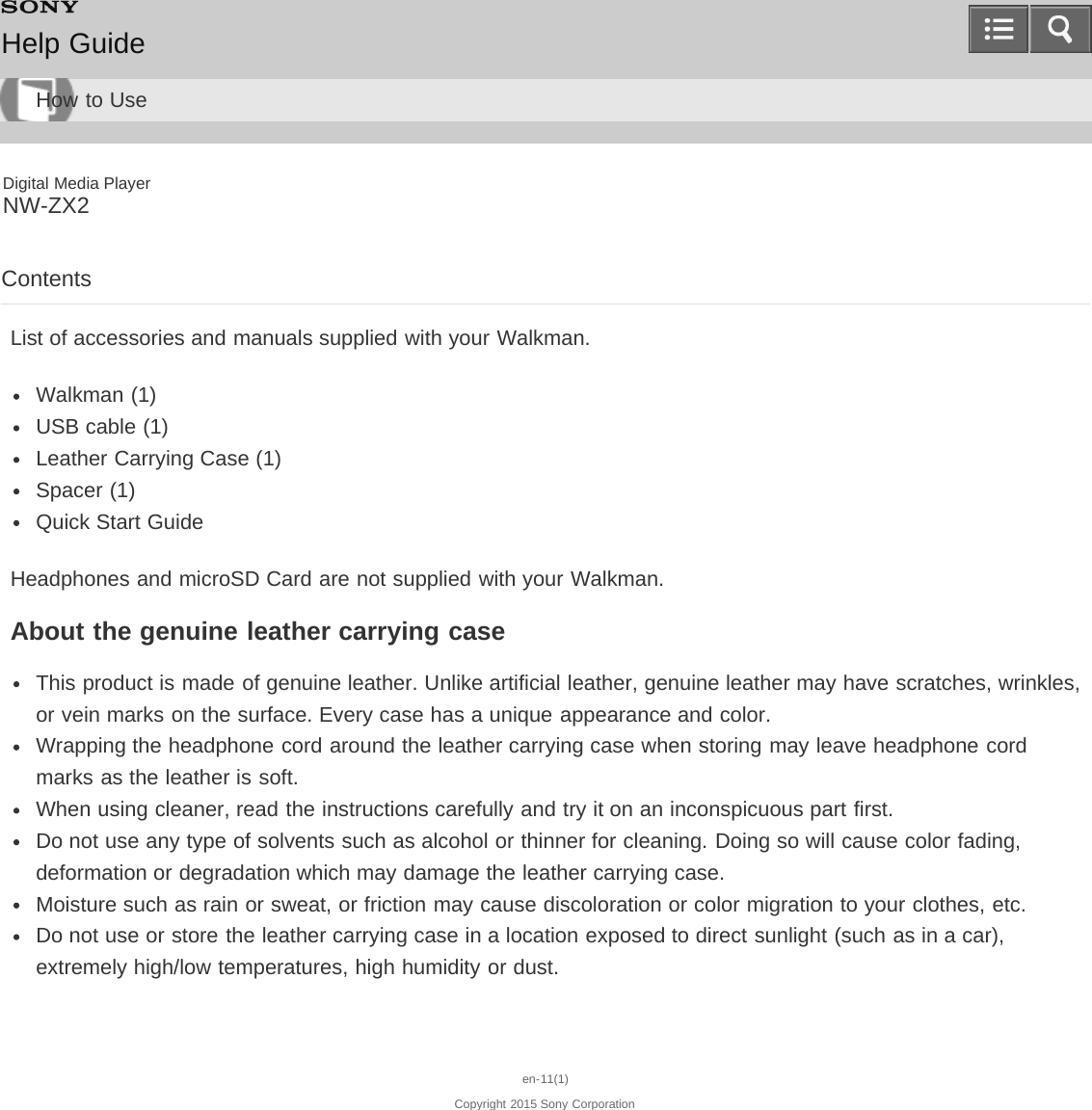 Digital Media PlayerNW-ZX2ContentsList of accessories and manuals supplied with your Walkman.Walkman (1)USB cable (1)Leather Carrying Case (1)Spacer (1)Quick Start GuideHeadphones and microSD Card are not supplied with your Walkman.About the genuine leather carrying caseThis product is made of genuine leather. Unlike artificial leather, genuine leather may have scratches, wrinkles,or vein marks on the surface. Every case has a unique appearance and color.Wrapping the headphone cord around the leather carrying case when storing may leave headphone cordmarks as the leather is soft.When using cleaner, read the instructions carefully and try it on an inconspicuous part first.Do not use any type of solvents such as alcohol or thinner for cleaning. Doing so will cause color fading,deformation or degradation which may damage the leather carrying case.Moisture such as rain or sweat, or friction may cause discoloration or color migration to your clothes, etc.Do not use or store the leather carrying case in a location exposed to direct sunlight (such as in a car),extremely high/low temperatures, high humidity or dust.en-11(1)Copyright 2015 Sony CorporationHelp GuideHow to Use