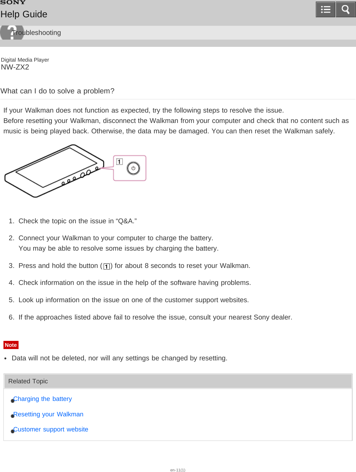 Digital Media PlayerNW-ZX2What can I do to solve a problem?If your Walkman does not function as expected, try the following steps to resolve the issue.Before resetting your Walkman, disconnect the Walkman from your computer and check that no content such asmusic is being played back. Otherwise, the data may be damaged. You can then reset the Walkman safely.1.  Check the topic on the issue in “Q&amp;A.”2.  Connect your Walkman to your computer to charge the battery.You may be able to resolve some issues by charging the battery.3.  Press and hold the button ( ) for about 8 seconds to reset your Walkman.4.  Check information on the issue in the help of the software having problems.5.  Look up information on the issue on one of the customer support websites.6.  If the approaches listed above fail to resolve the issue, consult your nearest Sony dealer.NoteData will not be deleted, nor will any settings be changed by resetting.Related TopicCharging the batteryResetting your WalkmanCustomer support websiteen-11(1)Help GuideTroubleshooting