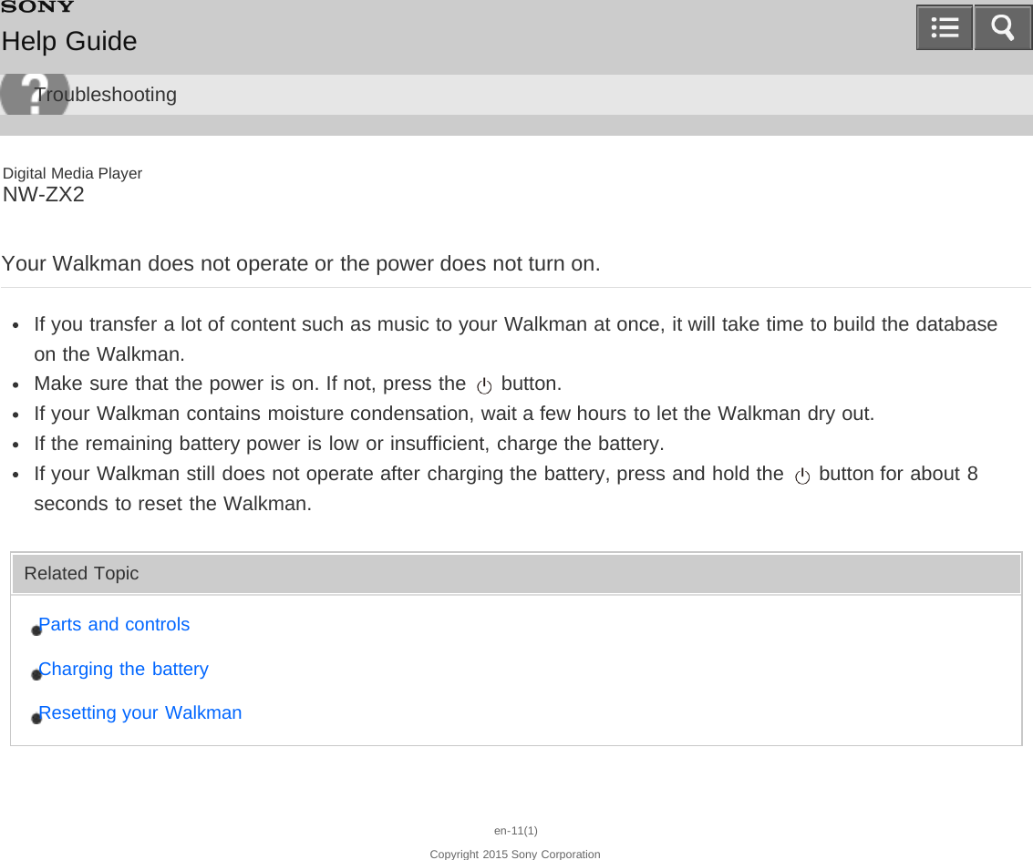 Digital Media PlayerNW-ZX2Your Walkman does not operate or the power does not turn on.If you transfer a lot of content such as music to your Walkman at once, it will take time to build the databaseon the Walkman.Make sure that the power is on. If not, press the   button.If your Walkman contains moisture condensation, wait a few hours to let the Walkman dry out.If the remaining battery power is low or insufficient, charge the battery.If your Walkman still does not operate after charging the battery, press and hold the   button for about 8seconds to reset the Walkman.Related TopicParts and controlsCharging the batteryResetting your Walkmanen-11(1)Copyright 2015 Sony CorporationHelp GuideTroubleshooting