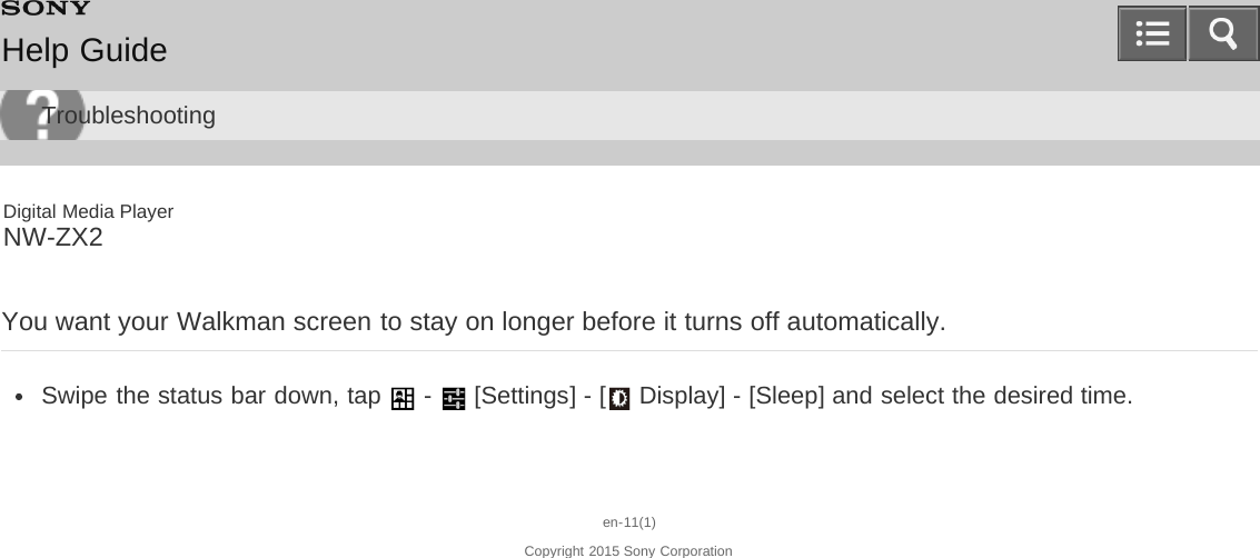 Digital Media PlayerNW-ZX2You want your Walkman screen to stay on longer before it turns off automatically.Swipe the status bar down, tap   -   [Settings] - [  Display] - [Sleep] and select the desired time.en-11(1)Copyright 2015 Sony CorporationHelp GuideTroubleshooting