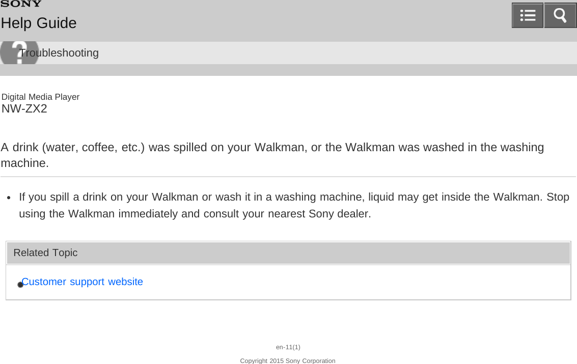 Digital Media PlayerNW-ZX2A drink (water, coffee, etc.) was spilled on your Walkman, or the Walkman was washed in the washingmachine.If you spill a drink on your Walkman or wash it in a washing machine, liquid may get inside the Walkman. Stopusing the Walkman immediately and consult your nearest Sony dealer.Related TopicCustomer support websiteen-11(1)Copyright 2015 Sony CorporationHelp GuideTroubleshooting