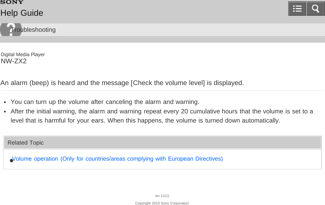 Digital Media PlayerNW-ZX2An alarm (beep) is heard and the message [Check the volume level] is displayed.You can turn up the volume after canceling the alarm and warning.After the initial warning, the alarm and warning repeat every 20 cumulative hours that the volume is set to alevel that is harmful for your ears. When this happens, the volume is turned down automatically.Related TopicVolume operation (Only for countries/areas complying with European Directives)en-11(1)Copyright 2015 Sony CorporationHelp GuideTroubleshooting