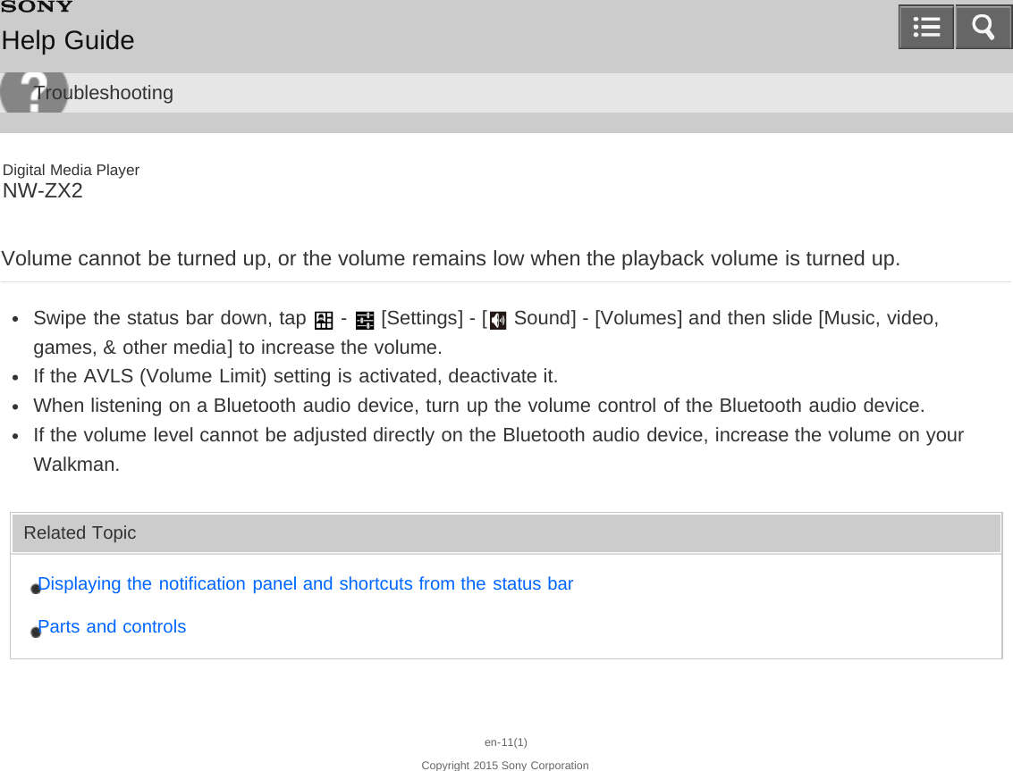 Digital Media PlayerNW-ZX2Volume cannot be turned up, or the volume remains low when the playback volume is turned up.Swipe the status bar down, tap   -   [Settings] - [  Sound] - [Volumes] and then slide [Music, video,games, &amp; other media] to increase the volume.If the AVLS (Volume Limit) setting is activated, deactivate it.When listening on a Bluetooth audio device, turn up the volume control of the Bluetooth audio device.If the volume level cannot be adjusted directly on the Bluetooth audio device, increase the volume on yourWalkman.Related TopicDisplaying the notification panel and shortcuts from the status barParts and controlsen-11(1)Copyright 2015 Sony CorporationHelp GuideTroubleshooting